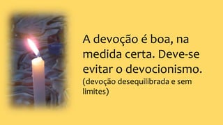 A devoção é boa, na
medida certa. Deve-se
evitar o devocionismo.
(devoção desequilibrada e sem
limites)
 