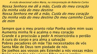 A visão devocional sobre Maria, na interpretação de Roberto Carlos
Nossa Senhora me dê a mão, Cuida do meu coração
Da minha vida do meu destino
Nossa Senhora me dê a mão, Cuida do meu coração
Da minha vida do meu destino Do meu caminho Cuida
de mim
Sempre que o meu pranto rolar Ponha sobre mim suas
Aumenta minha fé e acalma o meu coração
Grande é a procissão a pedir A misericórdia o perdão
A cura do corpo e pra alma a salvação
Pobres pecadores oh mãe Tão necessitados de vós
Santa Mãe de Deus tem piedade de nós
De joelhos aos vossos pés Estendei a nós vossas mãos
 