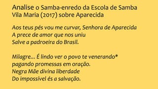 Analise o Samba-enredo da Escola de Samba
Vila Maria (2017) sobre Aparecida
Aos teus pés vou me curvar, Senhora de Aparecida
A prece de amor que nos uniu
Salve a padroeira do Brasil.
Milagre... É lindo ver o povo te venerando*
pagando promessas em oração.
Negra Mãe divina liberdade
Do impossível és a salvação.
 
