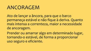 ANCORAGEM
Ato de lançar a âncora, para que o barco
permaneça estável e não fique à deriva. Quanto
mais intensa a correnteza, maior a necessidade
de ancoragem.
Prender ou amarrar algo em determinado lugar,
tornando-o estável, de forma a proporcionar
uso seguro e eficiente.
 