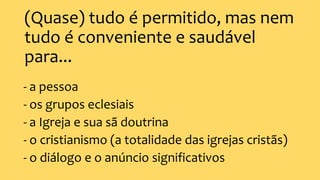 (Quase) tudo é permitido, mas nem
tudo é conveniente e saudável
para...
- a pessoa
- os grupos eclesiais
- a Igreja e sua sã doutrina
- o cristianismo (a totalidade das igrejas cristãs)
- o diálogo e o anúncio significativos
 