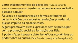 Certo cristianismo feito de devoções (vivência somente
individual e sentimental da fé) não corresponde a uma autêntica
piedade popular.
Às vezes, se dá maior realce a formas exteriores de
certas tradições ou a supostas revelações privadas, do
que ao impulso da piedade cristã.
Alguns promovem estas expressões sem se preocupar
com a promoção social e a formação dos fiéis.
E podem fazer isso para obter benefícios económicos ou
poder sobre os outros (Papa Francisco, Alegria do Evangelho 70).
 