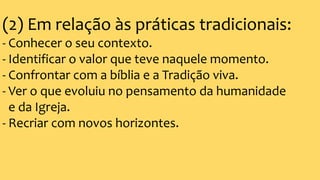 (2) Em relação às práticas tradicionais:
- Conhecer o seu contexto.
- Identificar o valor que teve naquele momento.
- Confrontar com a bíblia e a Tradição viva.
- Ver o que evoluiu no pensamento da humanidade
e da Igreja.
- Recriar com novos horizontes.
 