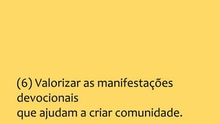 (6) Valorizar as manifestações
devocionais
que ajudam a criar comunidade.
 