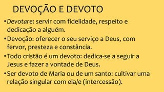 DEVOÇÃO E DEVOTO
•Devotare: servir com fidelidade, respeito e
dedicação a alguém.
•Devoção: oferecer o seu serviço a Deus, com
fervor, presteza e constância.
•Todo cristão é um devoto: dedica-se a seguir a
Jesus e fazer a vontade de Deus.
•Ser devoto de Maria ou de um santo: cultivar uma
relação singular com ela/e (intercessão).
 