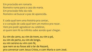 Em procissão em romaria
Romeiro ruma para a casa de maria.
Em procissão feliz da vida
Romeiro vai buscar a paz de aparecida.
E cada qual tem uma história pra contar,
e o coração de cada qual tem um motivo pra rezar.
Vem pra pedir agradecer ou celebrar,
ai quem tem fé no infinito sabe aonde quer chegar.
Eu vim de carro, eu vim de trem, eu vim a pé,
eu vim de perto, eu vim de longe,
eu vim sereno eu vim com fé,
que nem se eu fosse até o lar de Nazaré,
pra conversar com Jesus Cristo, e com Maria e com José.
 