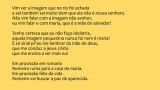 Vim ver a imagem que no rio foi achada
e sei também sei muito bem que ela não é nossa senhora.
Não vim falar com a imagem não senhor,
eu vim falar e com maria, que é a mãe do salvador!
Tenho certeza que eu não faço idolatria,
aquela imagem pequenina nunca foi nem é maria!
É só sinal pr'eu me lembrar da mãe de deus,
que me conduz a jesus cristo
que me ensina a ser mais eu!
Em procissão em romaria
Romeiro ruma para a casa de maria.
Em procissão feliz da vida
Romeiro vai buscar a paz de aparecida.
 
