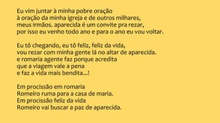 Eu vim juntar à minha pobre oração
à oração da minha igreja e de outros milhares,
meus irmãos. aparecida é um convite pra rezar,
por isso eu venho todo ano e para o ano eu vou voltar.
Eu tô chegando, eu tô feliz, feliz da vida,
vou rezar com minha gente lá no altar de aparecida.
e romaria agente faz porque acredita
que a viagem vale a pena
e faz a vida mais bendita...!
Em procissão em romaria
Romeiro ruma para a casa de maria.
Em procissão feliz da vida
Romeiro vai buscar a paz de aparecida.
 