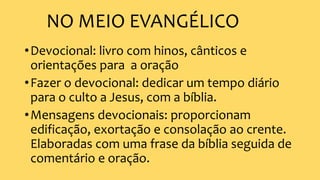 NO MEIO EVANGÉLICO
•Devocional: livro com hinos, cânticos e
orientações para a oração
•Fazer o devocional: dedicar um tempo diário
para o culto a Jesus, com a bíblia.
•Mensagens devocionais: proporcionam
edificação, exortação e consolação ao crente.
Elaboradas com uma frase da bíblia seguida de
comentário e oração.
 
