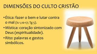 DIMENSÕES DO CULTO CRISTÃO
•Ética: fazer o bem e lutar contra
o mal (Is 1,10-17; Tg 5).
•Mística: coração sintonizado com
Deus (espiritualidade).
•Rito: palavras e gestos
simbólicos.
 