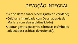 DEVOÇÃO INTEGRAL
•Ser do Bem e fazer o bem (justiça e caridade)
•Cultivar a intimidade com Deus, através de
Maria e com ela (espiritualidade)
•Adotar gestos, palavras, fórmulas e símbolos
adequados (práticas devocionais).
 