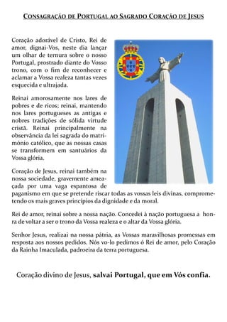 CONSAGRAÇÃO DE PORTUGAL AO SAGRADO CORAÇÃO DE JESUS
Coração adorável de Cristo, Rei de
amor, dignai-Vos, neste dia lançar
um olhar de ternura sobre o nosso
Portugal, prostrado diante do Vosso
trono, com o fim de reconhecer e
aclamar a Vossa realeza tantas vezes
esquecida e ultrajada.
Reinai amorosamente nos lares de
pobres e de ricos; reinai, mantendo
nos lares portugueses as antigas e
nobres tradições de sólida virtude
cristã. Reinai principalmente na
observância da lei sagrada do matri-
mónio católico, que as nossas casas
se transformem em santuários da
Vossa glória.
Coração de Jesus, reinai também na
nossa sociedade, gravemente amea-
çada por uma vaga espantosa de
paganismo em que se pretende riscar todas as vossas leis divinas, comprome-
tendo os mais graves princípios da dignidade e da moral.
Rei de amor, reinai sobre a nossa nação. Concedei à nação portuguesa a hon-
ra de voltar a ser o trono da Vossa realeza e o altar da Vossa glória.
Senhor Jesus, realizai na nossa pátria, as Vossas maravilhosas promessas em
resposta aos nossos pedidos. Nós vo-lo pedimos ó Rei de amor, pelo Coração
da Rainha Imaculada, padroeira da terra portuguesa.
Coração divino de Jesus, salvai Portugal, que em Vós confia.
 