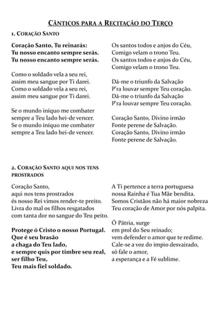 CÂNTICOS PARA A RECITAÇÃO DO TERÇO
1. CORAÇÃO SANTO
Coração Santo, Tu reinarás:
Tu nosso encanto sempre serás.
Tu nosso encanto sempre serás.
Como o soldado vela a seu rei,
assim meu sangue por Ti darei.
Como o soldado vela a seu rei,
assim meu sangue por Ti darei.
Se o mundo iníquo me combater
sempre a Teu lado hei-de vencer.
Se o mundo iníquo me combater
sempre a Teu lado hei-de vencer.
Os santos todos e anjos do Céu,
Comigo velam o trono Teu.
Os santos todos e anjos do Céu,
Comigo velam o trono Teu.
Dá-me o triunfo da Salvação
P'ra louvar sempre Teu coração.
Dá-me o triunfo da Salvação
P'ra louvar sempre Teu coração.
Coração Santo, Divino irmão
Fonte perene de Salvação.
Coração Santo, Divino irmão
Fonte perene de Salvação.
2. CORAÇÃO SANTO AQUI NOS TENS
PROSTRADOS
Coração Santo,
aqui nos tens prostrados
és nosso Rei vimos render-te preito.
Livra do mal os filhos resgatados
com tanta dor no sangue do Teu peito.
Protege ó Cristo o nosso Portugal.
Que é seu brasão
a chaga do Teu lado,
e sempre quis por timbre seu real,
ser filho Teu,
Teu mais fiel soldado.
A Ti pertence a terra portuguesa
nossa Rainha é Tua Mãe bendita.
Somos Cristãos não há maior nobreza
Teu coração de Amor por nós palpita.
Ó Pátria, surge
em prol do Seu reinado;
vem defender o amor que te redime.
Cale-se a voz do ímpio desvairado,
só fale o amor,
a esperança e a Fé sublime.
 
