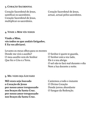 4. VINDE A MIM VÓS TODOS
Vinde a Mim,
vós todos os que andais fatigados,
E Eu vos aliviarei.
Levanto os meus olhos para os montes
Donde me virá o auxílio?
O meu auxílio vem do Senhor
Que fez o Céu e a Terra.
O Senhor é quem te guarda,
O Senhor está a teu lado,
Ele é o teu abrigo.
O sol não te fará mal durante o dia
Nem a lua durante a noite.
3. CORAÇÃO SACERDOTAL
Coração Sacerdotal de Jesus,
santificai os sacerdotes.
Coração Sacerdotal de Jesus,
multiplicai os sacerdotes.
Coração Sacerdotal de Jesus,
actuai, actuai pelos sacerdotes.
5. MIL VEZES SEJA LOUVADO
Mil vezes seja louvado
o Coração de Jesus
por nosso amor trespassado
nos braços da Santa Cruz.
por nosso amor trespassado
nos braços da Santa Cruz.
Cantemos a todo o instante
O Divino Coração
Donde jorrou abundante
O Sangue da Redenção.
 