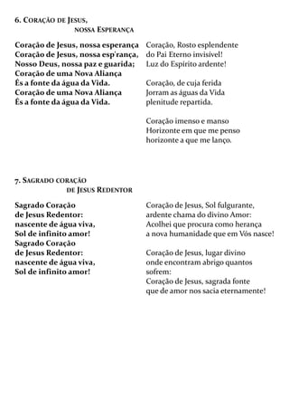 6. CORAÇÃO DE JESUS,
NOSSA ESPERANÇA
Coração de Jesus, nossa esperança
Coração de Jesus, nossa esp'rança,
Nosso Deus, nossa paz e guarida;
Coração de uma Nova Aliança
És a fonte da água da Vida.
Coração de uma Nova Aliança
És a fonte da água da Vida.
Coração, Rosto esplendente
do Pai Eterno invisível!
Luz do Espírito ardente!
Coração, de cuja ferida
Jorram as águas da Vida
plenitude repartida.
Coração imenso e manso
Horizonte em que me penso
horizonte a que me lanço.
7. SAGRADO CORAÇÃO
DE JESUS REDENTOR
Sagrado Coração
de Jesus Redentor:
nascente de água viva,
Sol de infinito amor!
Sagrado Coração
de Jesus Redentor:
nascente de água viva,
Sol de infinito amor!
Coração de Jesus, Sol fulgurante,
ardente chama do divino Amor:
Acolhei que procura como herança
a nova humanidade que em Vós nasce!
Coração de Jesus, lugar divino
onde encontram abrigo quantos
sofrem:
Coração de Jesus, sagrada fonte
que de amor nos sacia eternamente!
 