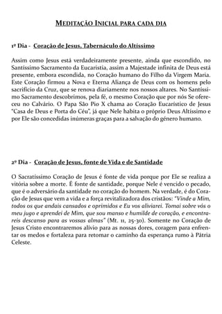MEDITAÇÃO INICIAL PARA CADA DIA
1º Dia - Coração de Jesus, Tabernáculo do Altíssimo
Assim como Jesus está verdadeiramente presente, ainda que escondido, no
Santíssimo Sacramento da Eucaristia, assim a Majestade infinita de Deus está
presente, embora escondida, no Coração humano do Filho da Virgem Maria.
Este Coração firmou a Nova e Eterna Aliança de Deus com os homens pelo
sacrifício da Cruz, que se renova diariamente nos nossos altares. No Santíssi-
mo Sacramento descobrimos, pela fé, o mesmo Coração que por nós Se ofere-
ceu no Calvário. O Papa São Pio X chama ao Coração Eucarístico de Jesus
“Casa de Deus e Porta do Céu”, já que Nele habita o próprio Deus Altíssimo e
por Ele são concedidas inúmeras graças para a salvação do género humano.
2º Dia - Coração de Jesus, fonte de Vida e de Santidade
O Sacratíssimo Coração de Jesus é fonte de vida porque por Ele se realiza a
vitória sobre a morte. É fonte de santidade, porque Nele é vencido o pecado,
que é o adversário da santidade no coração do homem. Na verdade, é do Cora-
ção de Jesus que vem a vida e a força revitalizadora dos cristãos: “Vinde a Mim,
todos os que andais cansados e oprimidos e Eu vos aliviarei. Tomai sobre vós o
meu jugo e aprendei de Mim, que sou manso e humilde de coração, e encontra-
reis descanso para as vossas almas” (Mt. 11, 25-30). Somente no Coração de
Jesus Cristo encontraremos alívio para as nossas dores, coragem para enfren-
tar os medos e fortaleza para retomar o caminho da esperança rumo à Pátria
Celeste.
 