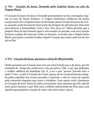 3º Dia - Coração de Jesus, formado pelo Espírito Santo no seio da
Virgem Maria
O Coração humano de Jesus é formado precisamente na Sua concepção virgi-
nal no seio de Nossa Senhora. A Virgem Santíssima colaborou de forma
excepcional com o Espírito Santo na formação deste Coração humano de Cris-
to, quando aceita livremente fazer parte do desígnio de salvação que Deus tem
para oferecer à humanidade. Com o Seu “Sim, faça-se!”, Maria permite que o
próprio Deus Se faça homem igual a nós excepto no pecado, com um Coração
humano a pulsar de amor por todos os homens. Louvada seja a Virgem Santa
Maria, por quem o mundo recebeu Aquele Coração que amou cada um de nós
até ao fim!
4º Dia - Coração de Jesus, paciente e cheio de Misericórdia
Onde encontrar um Coração mais rico em misericórdia que o de Jesus, que foi
chamado de “amigo dos publicanos e dos pecadores” (Mt. 11,19), que defendeu
a mulher adúltera da lapidação (Jo. 8, 3-10) e que “passou fazendo bem a
todos”? (Act. 10,38) O Coração de Cristo, apesar de ser constantemente atingi-
do pelos espinhos dos nossos pecados, é paciente e não Se cansa de esperar
pela conversão daqueles que tanto o ofendem. Com muita razão chamamos
ao Coração de Jesus “fonte de toda a consolação”, pois sabemos que Ele arde de
amor pelos homens e que Nele está a infinita misericórdia de Deus para com
aqueles que propõem a mudar de vida e não mais voltar a pecar.
 