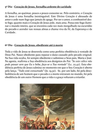 5º Dia - Coração de Jesus, fornalha ardente de caridade
A fornalha, ao queimar, pouco a pouco consome-se. Pelo contrário, o Coração
de Jesus é uma fornalha inextinguível. Este Divino Coração é abrasado de
amor e arde num fogo que jamais de apaga. Por ser o amor, o combustível des-
te fogo, quanto mais o Coração de Jesus arde, mais ama. Possa este fogo ilumi-
nar o mundo inteiro, que se encontra cada vez mais mergulhado na escuridão
do pecado e acender nas nossas almas a chama viva da Fé, da Esperança e da
Caridade.
6º Dia - Coração de Jesus, obediente até à morte
Toda a vida de Jesus se desenrola como uma perfeita obediência à vontade de
Deus Pai. Nasce obediente para reparar o dano causado pelo pecado original.
Na Sua vida oculta, foi sempre obediente e submisso a Seus pais, Maria e José.
Na agonia, reafirma a Sua obediência aos desígnios do Pai: “Se este cálice não
pode passar sem que Eu o beba, faça-se a Tua vontade” (Lc. 22,42). Esta obe-
diência perfeita de Jesus culmina no momento em que o Seu Coração é aberto
pela lança. “Tudo está consumado” (Jo. 19,30). Se, por um lado, foi pela deso-
bediência de um homem que o pecado e a morte entraram no mundo, foi pela
obediência de um outro Homem que a vida e a graça voltaram a triunfar.
 