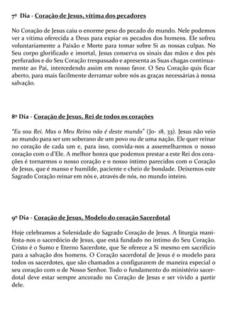 7º Dia - Coração de Jesus, vítima dos pecadores
No Coração de Jesus caiu o enorme peso do pecado do mundo. Nele podemos
ver a vítima oferecida a Deus para expiar os pecados dos homens. Ele sofreu
voluntariamente a Paixão e Morte para tomar sobre Si as nossas culpas. No
Seu corpo glorificado e imortal, Jesus conserva os sinais das mãos e dos pés
perfurados e do Seu Coração trespassado e apresenta as Suas chagas continua-
mente ao Pai, intercedendo assim em nosso favor. O Seu Coração quis ficar
aberto, para mais facilmente derramar sobre nós as graças necessárias à nossa
salvação.
8º Dia - Coração de Jesus, Rei de todos os corações
“Eu sou Rei. Mas o Meu Reino não é deste mundo” (Jo- 18, 33). Jesus não veio
ao mundo para ser um soberano de um povo ou de uma nação. Ele quer reinar
no coração de cada um e, para isso, convida-nos a assemelharmos o nosso
coração com o d’Ele. A melhor honra que podemos prestar a este Rei dos cora-
ções é tornarmos o nosso coração e o nosso íntimo parecidos com o Coração
de Jesus, que é manso e humilde, paciente e cheio de bondade. Deixemos este
Sagrado Coração reinar em nós e, através de nós, no mundo inteiro.
9º Dia - Coração de Jesus, Modelo do coração Sacerdotal
Hoje celebramos a Solenidade do Sagrado Coração de Jesus. A liturgia mani-
festa-nos o sacerdócio de Jesus, que está fundado no íntimo do Seu Coração.
Cristo é o Sumo e Eterno Sacerdote, que Se oferece a Si mesmo em sacrifício
para a salvação dos homens. O Coração sacerdotal de Jesus é o modelo para
todos os sacerdotes, que são chamados a configurarem de maneira especial o
seu coração com o de Nosso Senhor. Todo o fundamento do ministério sacer-
dotal deve estar sempre ancorado no Coração de Jesus e ser vivido a partir
dele.
 