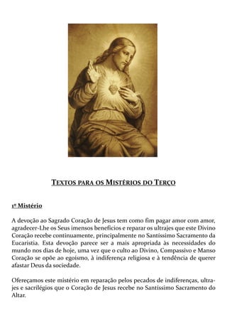TEXTOS PARA OS MISTÉRIOS DO TERÇO
1º Mistério
A devoção ao Sagrado Coração de Jesus tem como fim pagar amor com amor,
agradecer-Lhe os Seus imensos benefícios e reparar os ultrajes que este Divino
Coração recebe continuamente, principalmente no Santíssimo Sacramento da
Eucaristia. Esta devoção parece ser a mais apropriada às necessidades do
mundo nos dias de hoje, uma vez que o culto ao Divino, Compassivo e Manso
Coração se opõe ao egoísmo, à indiferença religiosa e à tendência de querer
afastar Deus da sociedade.
Ofereçamos este mistério em reparação pelos pecados de indiferenças, ultra-
jes e sacrilégios que o Coração de Jesus recebe no Santíssimo Sacramento do
Altar.
 