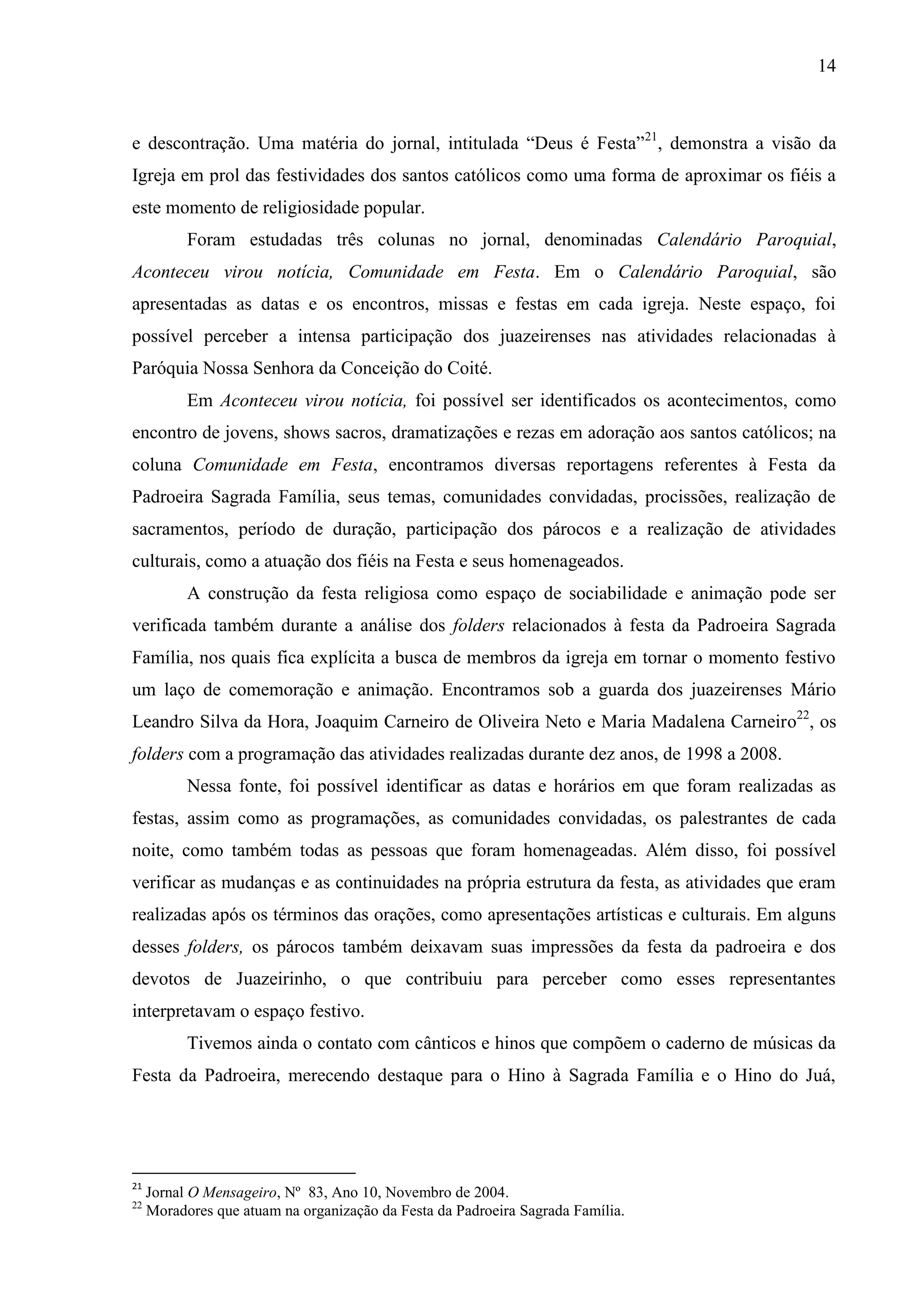 14



e descontração. Uma matéria do jornal, intitulada “Deus é Festa”21, demonstra a visão da
Igreja em prol das festividades dos santos católicos como uma forma de aproximar os fiéis a
este momento de religiosidade popular.
           Foram estudadas três colunas no jornal, denominadas Calendário Paroquial,
Aconteceu virou notícia, Comunidade em Festa. Em o Calendário Paroquial, são
apresentadas as datas e os encontros, missas e festas em cada igreja. Neste espaço, foi
possível perceber a intensa participação dos juazeirenses nas atividades relacionadas à
Paróquia Nossa Senhora da Conceição do Coité.
           Em Aconteceu virou notícia, foi possível ser identificados os acontecimentos, como
encontro de jovens, shows sacros, dramatizações e rezas em adoração aos santos católicos; na
coluna Comunidade em Festa, encontramos diversas reportagens referentes à Festa da
Padroeira Sagrada Família, seus temas, comunidades convidadas, procissões, realização de
sacramentos, período de duração, participação dos párocos e a realização de atividades
culturais, como a atuação dos fiéis na Festa e seus homenageados.
           A construção da festa religiosa como espaço de sociabilidade e animação pode ser
verificada também durante a análise dos folders relacionados à festa da Padroeira Sagrada
Família, nos quais fica explícita a busca de membros da igreja em tornar o momento festivo
um laço de comemoração e animação. Encontramos sob a guarda dos juazeirenses Mário
Leandro Silva da Hora, Joaquim Carneiro de Oliveira Neto e Maria Madalena Carneiro22, os
folders com a programação das atividades realizadas durante dez anos, de 1998 a 2008.
           Nessa fonte, foi possível identificar as datas e horários em que foram realizadas as
festas, assim como as programações, as comunidades convidadas, os palestrantes de cada
noite, como também todas as pessoas que foram homenageadas. Além disso, foi possível
verificar as mudanças e as continuidades na própria estrutura da festa, as atividades que eram
realizadas após os términos das orações, como apresentações artísticas e culturais. Em alguns
desses folders, os párocos também deixavam suas impressões da festa da padroeira e dos
devotos de Juazeirinho, o que contribuiu para perceber como esses representantes
interpretavam o espaço festivo.
           Tivemos ainda o contato com cânticos e hinos que compõem o caderno de músicas da
Festa da Padroeira, merecendo destaque para o Hino à Sagrada Família e o Hino do Juá,




21
     Jornal O Mensageiro, Nº 83, Ano 10, Novembro de 2004.
22
     Moradores que atuam na organização da Festa da Padroeira Sagrada Família.
 