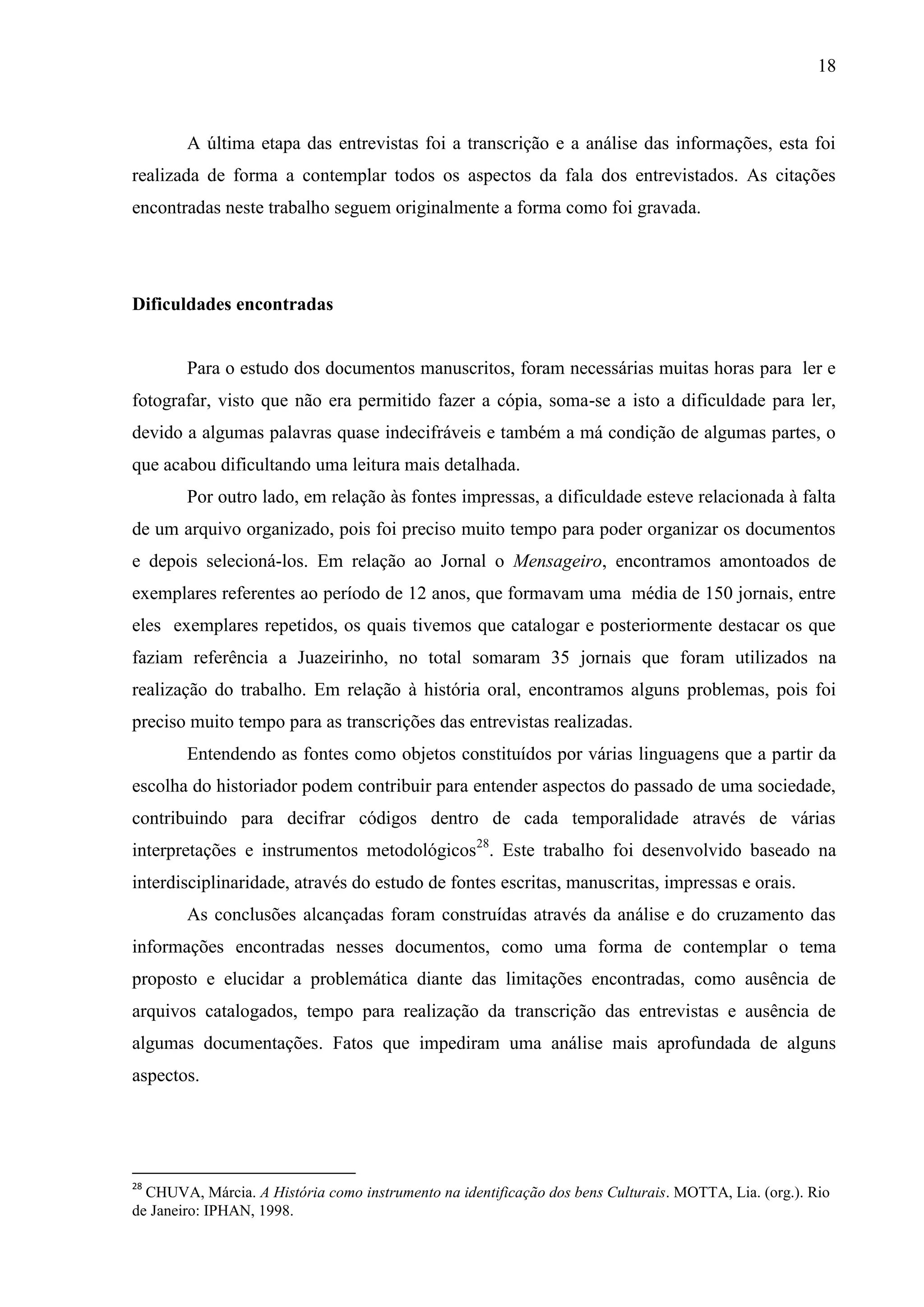 18



        A última etapa das entrevistas foi a transcrição e a análise das informações, esta foi
realizada de forma a contemplar todos os aspectos da fala dos entrevistados. As citações
encontradas neste trabalho seguem originalmente a forma como foi gravada.




Dificuldades encontradas


        Para o estudo dos documentos manuscritos, foram necessárias muitas horas para ler e
fotografar, visto que não era permitido fazer a cópia, soma-se a isto a dificuldade para ler,
devido a algumas palavras quase indecifráveis e também a má condição de algumas partes, o
que acabou dificultando uma leitura mais detalhada.
        Por outro lado, em relação às fontes impressas, a dificuldade esteve relacionada à falta
de um arquivo organizado, pois foi preciso muito tempo para poder organizar os documentos
e depois selecioná-los. Em relação ao Jornal o Mensageiro, encontramos amontoados de
exemplares referentes ao período de 12 anos, que formavam uma média de 150 jornais, entre
eles exemplares repetidos, os quais tivemos que catalogar e posteriormente destacar os que
faziam referência a Juazeirinho, no total somaram 35 jornais que foram utilizados na
realização do trabalho. Em relação à história oral, encontramos alguns problemas, pois foi
preciso muito tempo para as transcrições das entrevistas realizadas.
        Entendendo as fontes como objetos constituídos por várias linguagens que a partir da
escolha do historiador podem contribuir para entender aspectos do passado de uma sociedade,
contribuindo para decifrar códigos dentro de cada temporalidade através de várias
interpretações e instrumentos metodológicos28. Este trabalho foi desenvolvido baseado na
interdisciplinaridade, através do estudo de fontes escritas, manuscritas, impressas e orais.
        As conclusões alcançadas foram construídas através da análise e do cruzamento das
informações encontradas nesses documentos, como uma forma de contemplar o tema
proposto e elucidar a problemática diante das limitações encontradas, como ausência de
arquivos catalogados, tempo para realização da transcrição das entrevistas e ausência de
algumas documentações. Fatos que impediram uma análise mais aprofundada de alguns
aspectos.




28
  CHUVA, Márcia. A História como instrumento na identificação dos bens Culturais. MOTTA, Lia. (org.). Rio
de Janeiro: IPHAN, 1998.
 