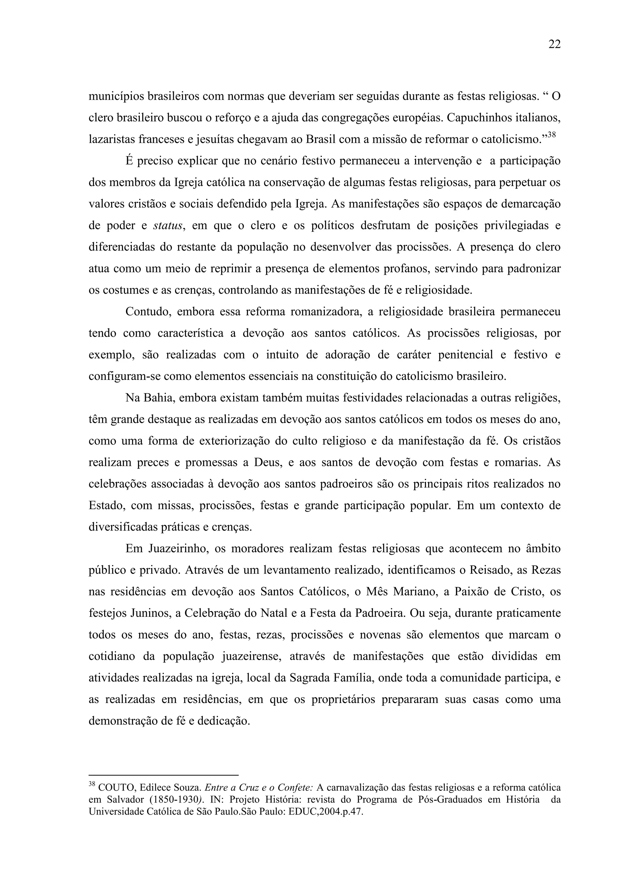 22



municípios brasileiros com normas que deveriam ser seguidas durante as festas religiosas. “ O
clero brasileiro buscou o reforço e a ajuda das congregações européias. Capuchinhos italianos,
lazaristas franceses e jesuítas chegavam ao Brasil com a missão de reformar o catolicismo.”38
        É preciso explicar que no cenário festivo permaneceu a intervenção e a participação
dos membros da Igreja católica na conservação de algumas festas religiosas, para perpetuar os
valores cristãos e sociais defendido pela Igreja. As manifestações são espaços de demarcação
de poder e status, em que o clero e os políticos desfrutam de posições privilegiadas e
diferenciadas do restante da população no desenvolver das procissões. A presença do clero
atua como um meio de reprimir a presença de elementos profanos, servindo para padronizar
os costumes e as crenças, controlando as manifestações de fé e religiosidade.
        Contudo, embora essa reforma romanizadora, a religiosidade brasileira permaneceu
tendo como característica a devoção aos santos católicos. As procissões religiosas, por
exemplo, são realizadas com o intuito de adoração de caráter penitencial e festivo e
configuram-se como elementos essenciais na constituição do catolicismo brasileiro.
        Na Bahia, embora existam também muitas festividades relacionadas a outras religiões,
têm grande destaque as realizadas em devoção aos santos católicos em todos os meses do ano,
como uma forma de exteriorização do culto religioso e da manifestação da fé. Os cristãos
realizam preces e promessas a Deus, e aos santos de devoção com festas e romarias. As
celebrações associadas à devoção aos santos padroeiros são os principais ritos realizados no
Estado, com missas, procissões, festas e grande participação popular. Em um contexto de
diversificadas práticas e crenças.
        Em Juazeirinho, os moradores realizam festas religiosas que acontecem no âmbito
público e privado. Através de um levantamento realizado, identificamos o Reisado, as Rezas
nas residências em devoção aos Santos Católicos, o Mês Mariano, a Paixão de Cristo, os
festejos Juninos, a Celebração do Natal e a Festa da Padroeira. Ou seja, durante praticamente
todos os meses do ano, festas, rezas, procissões e novenas são elementos que marcam o
cotidiano da população juazeirense, através de manifestações que estão divididas em
atividades realizadas na igreja, local da Sagrada Família, onde toda a comunidade participa, e
as realizadas em residências, em que os proprietários prepararam suas casas como uma
demonstração de fé e dedicação.



38
  COUTO, Edilece Souza. Entre a Cruz e o Confete: A carnavalização das festas religiosas e a reforma católica
em Salvador (1850-1930). IN: Projeto História: revista do Programa de Pós-Graduados em História da
Universidade Católica de São Paulo.São Paulo: EDUC,2004.p.47.
 