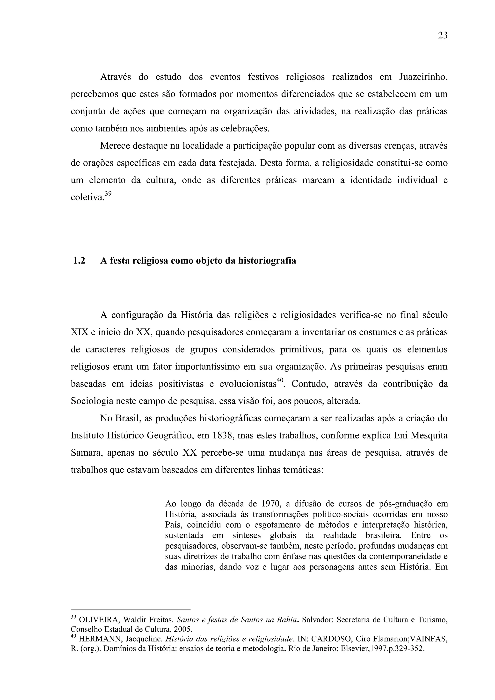 23



        Através do estudo dos eventos festivos religiosos realizados em Juazeirinho,
percebemos que estes são formados por momentos diferenciados que se estabelecem em um
conjunto de ações que começam na organização das atividades, na realização das práticas
como também nos ambientes após as celebrações.
        Merece destaque na localidade a participação popular com as diversas crenças, através
de orações específicas em cada data festejada. Desta forma, a religiosidade constitui-se como
um elemento da cultura, onde as diferentes práticas marcam a identidade individual e
coletiva.39




1.2     A festa religiosa como objeto da historiografia




        A configuração da História das religiões e religiosidades verifica-se no final século
XIX e início do XX, quando pesquisadores começaram a inventariar os costumes e as práticas
de caracteres religiosos de grupos considerados primitivos, para os quais os elementos
religiosos eram um fator importantíssimo em sua organização. As primeiras pesquisas eram
baseadas em ideias positivistas e evolucionistas40. Contudo, através da contribuição da
Sociologia neste campo de pesquisa, essa visão foi, aos poucos, alterada.
        No Brasil, as produções historiográficas começaram a ser realizadas após a criação do
Instituto Histórico Geográfico, em 1838, mas estes trabalhos, conforme explica Eni Mesquita
Samara, apenas no século XX percebe-se uma mudança nas áreas de pesquisa, através de
trabalhos que estavam baseados em diferentes linhas temáticas:


                          Ao longo da década de 1970, a difusão de cursos de pós-graduação em
                          História, associada às transformações político-sociais ocorridas em nosso
                          País, coincidiu com o esgotamento de métodos e interpretação histórica,
                          sustentada em sínteses globais da realidade brasileira. Entre os
                          pesquisadores, observam-se também, neste período, profundas mudanças em
                          suas diretrizes de trabalho com ênfase nas questões da contemporaneidade e
                          das minorias, dando voz e lugar aos personagens antes sem História. Em




39
   OLIVEIRA, Waldir Freitas. Santos e festas de Santos na Bahia. Salvador: Secretaria de Cultura e Turismo,
Conselho Estadual de Cultura, 2005.
40
   HERMANN, Jacqueline. História das religiões e religiosidade. IN: CARDOSO, Ciro Flamarion;VAINFAS,
R. (org.). Domínios da História: ensaios de teoria e metodologia. Rio de Janeiro: Elsevier,1997.p.329-352.
 