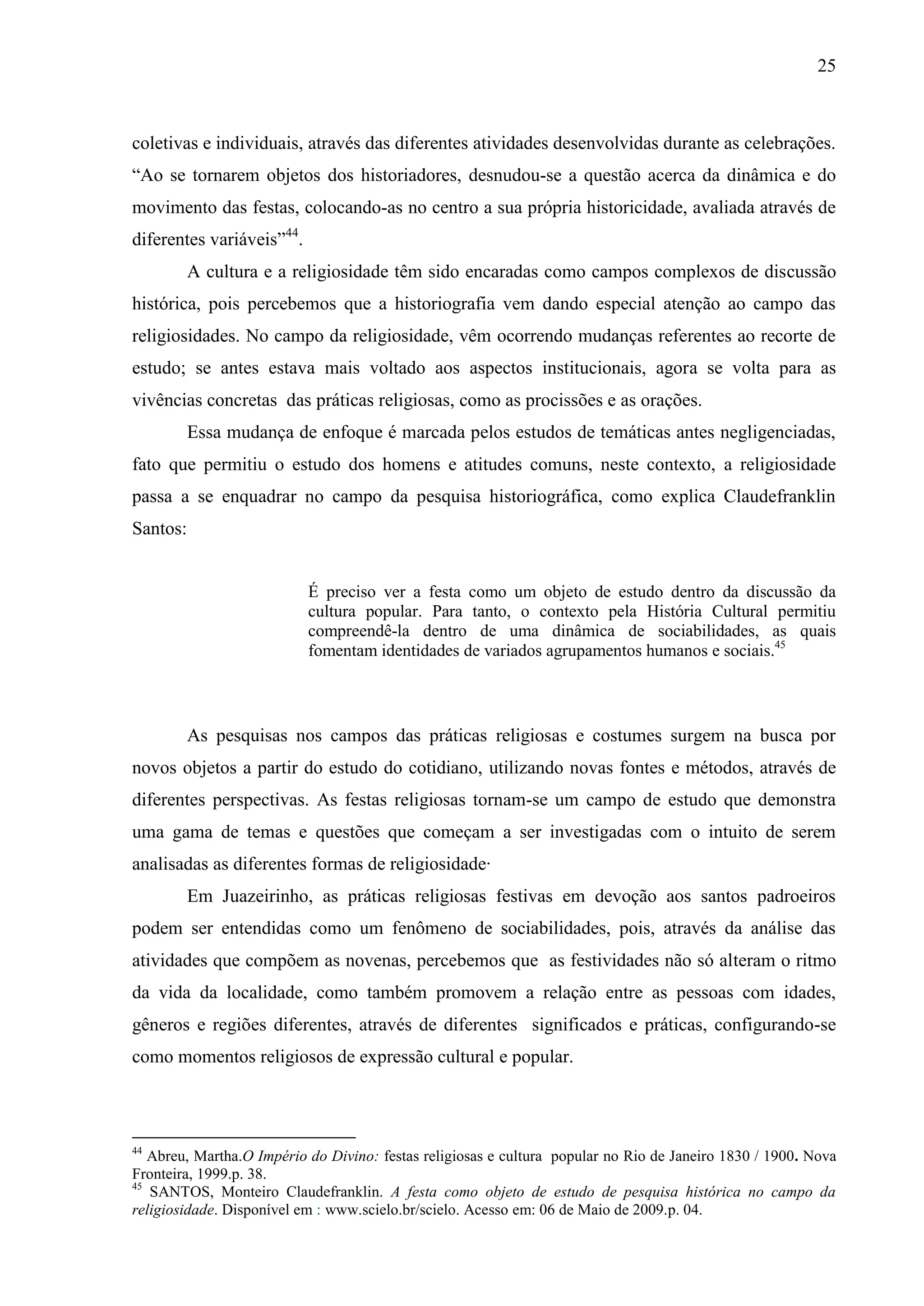 25



coletivas e individuais, através das diferentes atividades desenvolvidas durante as celebrações.
“Ao se tornarem objetos dos historiadores, desnudou-se a questão acerca da dinâmica e do
movimento das festas, colocando-as no centro a sua própria historicidade, avaliada através de
diferentes variáveis”44.
          A cultura e a religiosidade têm sido encaradas como campos complexos de discussão
histórica, pois percebemos que a historiografia vem dando especial atenção ao campo das
religiosidades. No campo da religiosidade, vêm ocorrendo mudanças referentes ao recorte de
estudo; se antes estava mais voltado aos aspectos institucionais, agora se volta para as
vivências concretas das práticas religiosas, como as procissões e as orações.
          Essa mudança de enfoque é marcada pelos estudos de temáticas antes negligenciadas,
fato que permitiu o estudo dos homens e atitudes comuns, neste contexto, a religiosidade
passa a se enquadrar no campo da pesquisa historiográfica, como explica Claudefranklin
Santos:


                           É preciso ver a festa como um objeto de estudo dentro da discussão da
                           cultura popular. Para tanto, o contexto pela História Cultural permitiu
                           compreendê-la dentro de uma dinâmica de sociabilidades, as quais
                           fomentam identidades de variados agrupamentos humanos e sociais.45



          As pesquisas nos campos das práticas religiosas e costumes surgem na busca por
novos objetos a partir do estudo do cotidiano, utilizando novas fontes e métodos, através de
diferentes perspectivas. As festas religiosas tornam-se um campo de estudo que demonstra
uma gama de temas e questões que começam a ser investigadas com o intuito de serem
analisadas as diferentes formas de religiosidade·
          Em Juazeirinho, as práticas religiosas festivas em devoção aos santos padroeiros
podem ser entendidas como um fenômeno de sociabilidades, pois, através da análise das
atividades que compõem as novenas, percebemos que as festividades não só alteram o ritmo
da vida da localidade, como também promovem a relação entre as pessoas com idades,
gêneros e regiões diferentes, através de diferentes significados e práticas, configurando-se
como momentos religiosos de expressão cultural e popular.



44
   Abreu, Martha.O Império do Divino: festas religiosas e cultura popular no Rio de Janeiro 1830 / 1900. Nova
Fronteira, 1999.p. 38.
45
   SANTOS, Monteiro Claudefranklin. A festa como objeto de estudo de pesquisa histórica no campo da
religiosidade. Disponível em : www.scielo.br/scielo. Acesso em: 06 de Maio de 2009.p. 04.
 