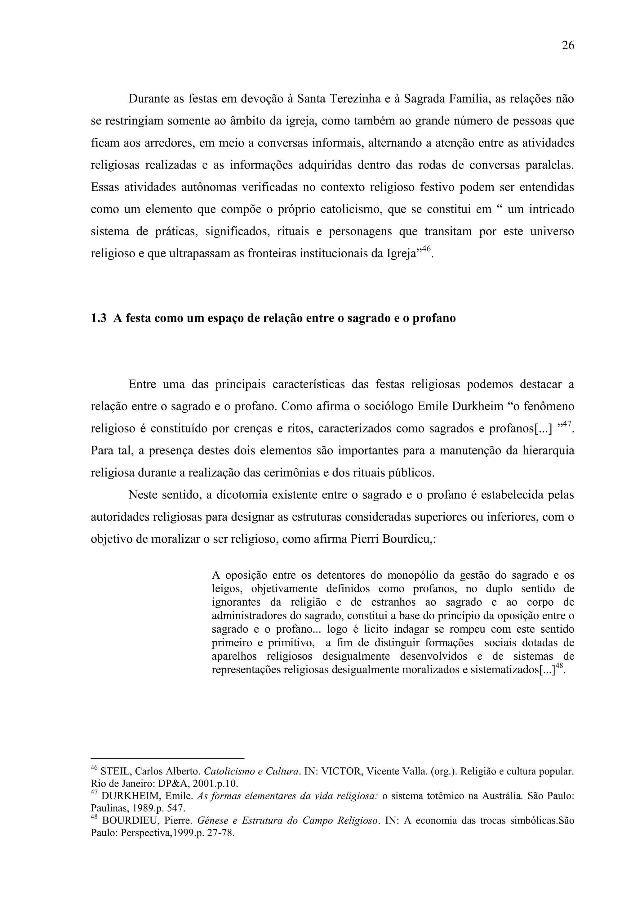 26



        Durante as festas em devoção à Santa Terezinha e à Sagrada Família, as relações não
se restringiam somente ao âmbito da igreja, como também ao grande número de pessoas que
ficam aos arredores, em meio a conversas informais, alternando a atenção entre as atividades
religiosas realizadas e as informações adquiridas dentro das rodas de conversas paralelas.
Essas atividades autônomas verificadas no contexto religioso festivo podem ser entendidas
como um elemento que compõe o próprio catolicismo, que se constitui em “ um intricado
sistema de práticas, significados, rituais e personagens que transitam por este universo
religioso e que ultrapassam as fronteiras institucionais da Igreja”46.




1.3 A festa como um espaço de relação entre o sagrado e o profano




        Entre uma das principais características das festas religiosas podemos destacar a
relação entre o sagrado e o profano. Como afirma o sociólogo Emile Durkheim “o fenômeno
religioso é constituído por crenças e ritos, caracterizados como sagrados e profanos[...] ”47.
Para tal, a presença destes dois elementos são importantes para a manutenção da hierarquia
religiosa durante a realização das cerimônias e dos rituais públicos.
        Neste sentido, a dicotomia existente entre o sagrado e o profano é estabelecida pelas
autoridades religiosas para designar as estruturas consideradas superiores ou inferiores, com o
objetivo de moralizar o ser religioso, como afirma Pierri Bourdieu,:

                           A oposição entre os detentores do monopólio da gestão do sagrado e os
                           leigos, objetivamente definidos como profanos, no duplo sentido de
                           ignorantes da religião e de estranhos ao sagrado e ao corpo de
                           administradores do sagrado, constitui a base do princípio da oposição entre o
                           sagrado e o profano... logo é licito indagar se rompeu com este sentido
                           primeiro e primitivo, a fim de distinguir formações sociais dotadas de
                           aparelhos religiosos desigualmente desenvolvidos e de sistemas de
                           representações religiosas desigualmente moralizados e sistematizados[...]48.




46
   STEIL, Carlos Alberto. Catolicismo e Cultura. IN: VICTOR, Vicente Valla. (org.). Religião e cultura popular.
Rio de Janeiro: DP&A, 2001.p.10.
47
   DURKHEIM, Emile. As formas elementares da vida religiosa: o sistema totêmico na Austrália. São Paulo:
Paulinas, 1989.p. 547.
48
   BOURDIEU, Pierre. Gênese e Estrutura do Campo Religioso. IN: A economia das trocas simbólicas.São
Paulo: Perspectiva,1999.p. 27-78.
 