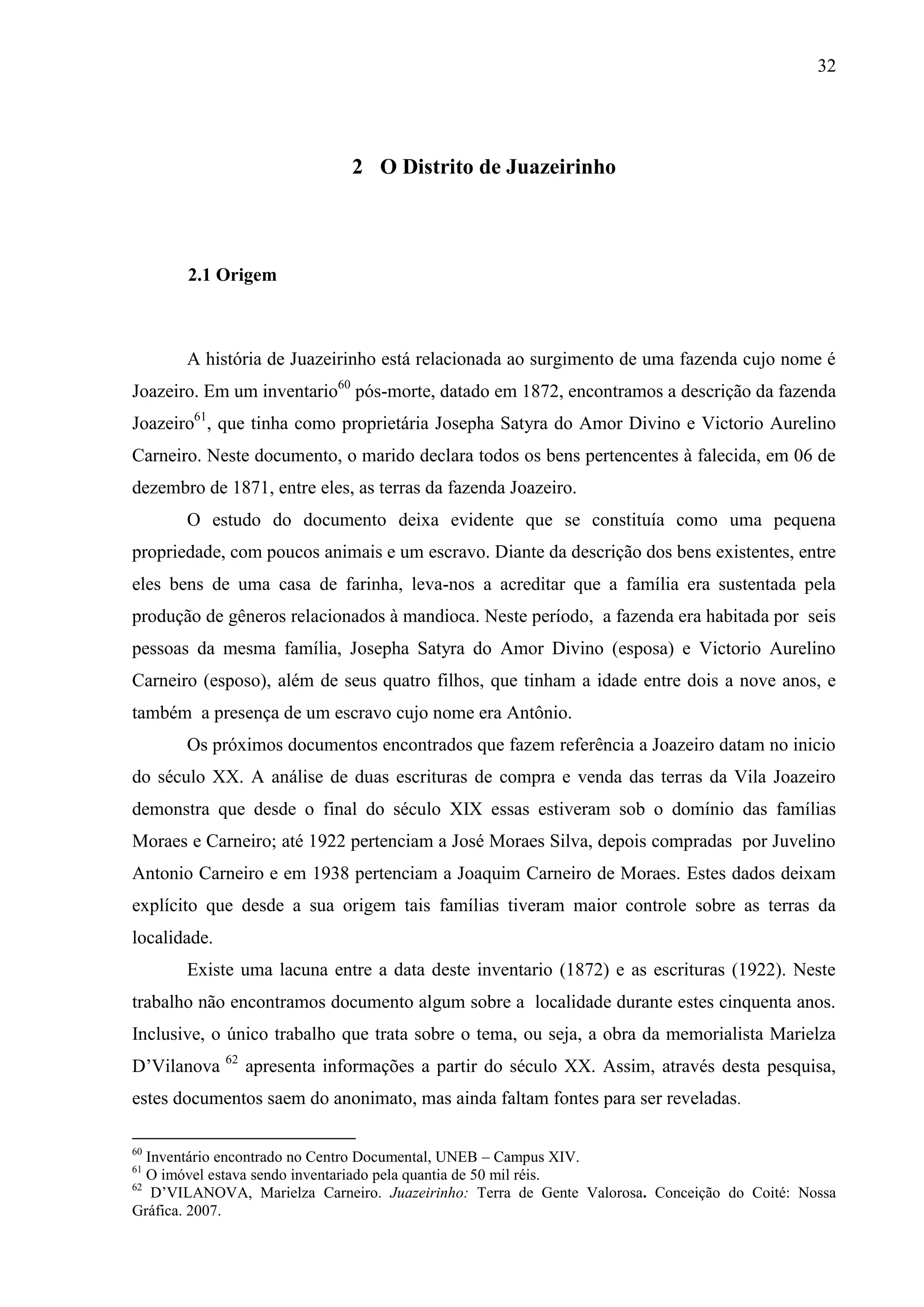 32




                                2 O Distrito de Juazeirinho



       2.1 Origem



       A história de Juazeirinho está relacionada ao surgimento de uma fazenda cujo nome é
Joazeiro. Em um inventario60 pós-morte, datado em 1872, encontramos a descrição da fazenda
Joazeiro61, que tinha como proprietária Josepha Satyra do Amor Divino e Victorio Aurelino
Carneiro. Neste documento, o marido declara todos os bens pertencentes à falecida, em 06 de
dezembro de 1871, entre eles, as terras da fazenda Joazeiro.
       O estudo do documento deixa evidente que se constituía como uma pequena
propriedade, com poucos animais e um escravo. Diante da descrição dos bens existentes, entre
eles bens de uma casa de farinha, leva-nos a acreditar que a família era sustentada pela
produção de gêneros relacionados à mandioca. Neste período, a fazenda era habitada por seis
pessoas da mesma família, Josepha Satyra do Amor Divino (esposa) e Victorio Aurelino
Carneiro (esposo), além de seus quatro filhos, que tinham a idade entre dois a nove anos, e
também a presença de um escravo cujo nome era Antônio.
       Os próximos documentos encontrados que fazem referência a Joazeiro datam no inicio
do século XX. A análise de duas escrituras de compra e venda das terras da Vila Joazeiro
demonstra que desde o final do século XIX essas estiveram sob o domínio das famílias
Moraes e Carneiro; até 1922 pertenciam a José Moraes Silva, depois compradas por Juvelino
Antonio Carneiro e em 1938 pertenciam a Joaquim Carneiro de Moraes. Estes dados deixam
explícito que desde a sua origem tais famílias tiveram maior controle sobre as terras da
localidade.
       Existe uma lacuna entre a data deste inventario (1872) e as escrituras (1922). Neste
trabalho não encontramos documento algum sobre a localidade durante estes cinquenta anos.
Inclusive, o único trabalho que trata sobre o tema, ou seja, a obra da memorialista Marielza
              62
D’Vilanova         apresenta informações a partir do século XX. Assim, através desta pesquisa,
estes documentos saem do anonimato, mas ainda faltam fontes para ser reveladas.

60
   Inventário encontrado no Centro Documental, UNEB – Campus XIV.
61
   O imóvel estava sendo inventariado pela quantia de 50 mil réis.
62
    D’VILANOVA, Marielza Carneiro. Juazeirinho: Terra de Gente Valorosa. Conceição do Coité: Nossa
Gráfica. 2007.
 