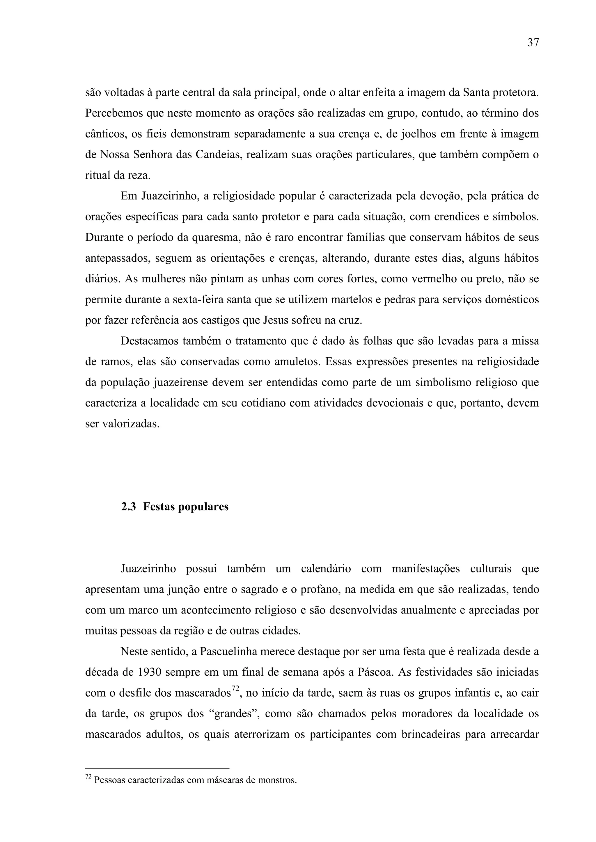 37



são voltadas à parte central da sala principal, onde o altar enfeita a imagem da Santa protetora.
Percebemos que neste momento as orações são realizadas em grupo, contudo, ao término dos
cânticos, os fieis demonstram separadamente a sua crença e, de joelhos em frente à imagem
de Nossa Senhora das Candeias, realizam suas orações particulares, que também compõem o
ritual da reza.
           Em Juazeirinho, a religiosidade popular é caracterizada pela devoção, pela prática de
orações específicas para cada santo protetor e para cada situação, com crendices e símbolos.
Durante o período da quaresma, não é raro encontrar famílias que conservam hábitos de seus
antepassados, seguem as orientações e crenças, alterando, durante estes dias, alguns hábitos
diários. As mulheres não pintam as unhas com cores fortes, como vermelho ou preto, não se
permite durante a sexta-feira santa que se utilizem martelos e pedras para serviços domésticos
por fazer referência aos castigos que Jesus sofreu na cruz.
           Destacamos também o tratamento que é dado às folhas que são levadas para a missa
de ramos, elas são conservadas como amuletos. Essas expressões presentes na religiosidade
da população juazeirense devem ser entendidas como parte de um simbolismo religioso que
caracteriza a localidade em seu cotidiano com atividades devocionais e que, portanto, devem
ser valorizadas.




           2.3 Festas populares




           Juazeirinho possui também um calendário com manifestações culturais que
apresentam uma junção entre o sagrado e o profano, na medida em que são realizadas, tendo
com um marco um acontecimento religioso e são desenvolvidas anualmente e apreciadas por
muitas pessoas da região e de outras cidades.
           Neste sentido, a Pascuelinha merece destaque por ser uma festa que é realizada desde a
década de 1930 sempre em um final de semana após a Páscoa. As festividades são iniciadas
com o desfile dos mascarados72, no início da tarde, saem às ruas os grupos infantis e, ao cair
da tarde, os grupos dos “grandes”, como são chamados pelos moradores da localidade os
mascarados adultos, os quais aterrorizam os participantes com brincadeiras para arrecardar


72
     Pessoas caracterizadas com máscaras de monstros.
 