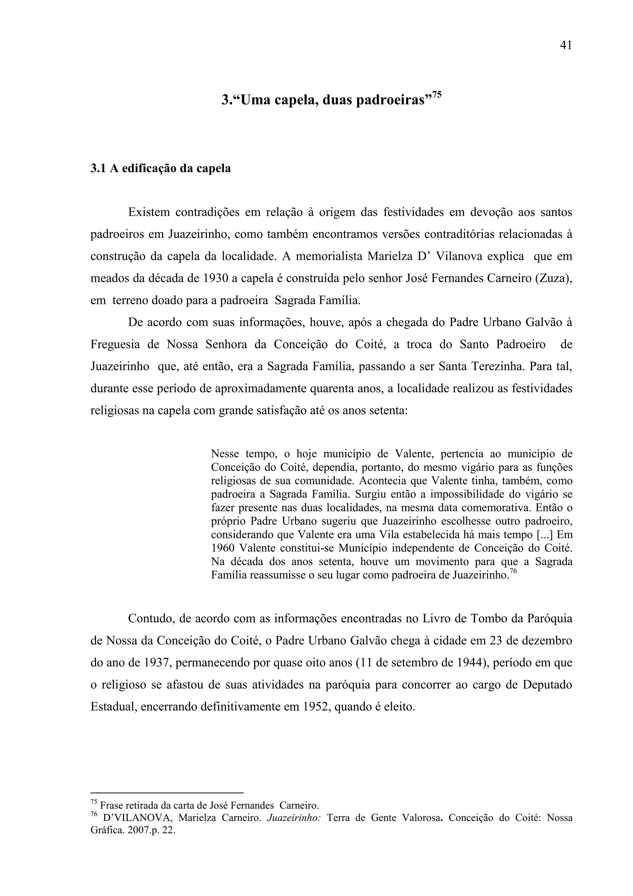 41



                          3.“Uma capela, duas padroeiras”75



3.1 A edificação da capela


       Existem contradições em relação à origem das festividades em devoção aos santos
padroeiros em Juazeirinho, como também encontramos versões contraditórias relacionadas à
construção da capela da localidade. A memorialista Marielza D’ Vilanova explica que em
meados da década de 1930 a capela é construída pelo senhor José Fernandes Carneiro (Zuza),
em terreno doado para a padroeira Sagrada Família.
       De acordo com suas informações, houve, após a chegada do Padre Urbano Galvão à
Freguesia de Nossa Senhora da Conceição do Coité, a troca do Santo Padroeiro                  de
Juazeirinho que, até então, era a Sagrada Família, passando a ser Santa Terezinha. Para tal,
durante esse período de aproximadamente quarenta anos, a localidade realizou as festividades
religiosas na capela com grande satisfação até os anos setenta:


                        Nesse tempo, o hoje município de Valente, pertencia ao município de
                        Conceição do Coité, dependia, portanto, do mesmo vigário para as funções
                        religiosas de sua comunidade. Acontecia que Valente tinha, também, como
                        padroeira a Sagrada Família. Surgiu então a impossibilidade do vigário se
                        fazer presente nas duas localidades, na mesma data comemorativa. Então o
                        próprio Padre Urbano sugeriu que Juazeirinho escolhesse outro padroeiro,
                        considerando que Valente era uma Vila estabelecida há mais tempo [...] Em
                        1960 Valente constitui-se Município independente de Conceição do Coité.
                        Na década dos anos setenta, houve um movimento para que a Sagrada
                        Família reassumisse o seu lugar como padroeira de Juazeirinho.76


       Contudo, de acordo com as informações encontradas no Livro de Tombo da Paróquia
de Nossa da Conceição do Coité, o Padre Urbano Galvão chega à cidade em 23 de dezembro
do ano de 1937, permanecendo por quase oito anos (11 de setembro de 1944), período em que
o religioso se afastou de suas atividades na paróquia para concorrer ao cargo de Deputado
Estadual, encerrando definitivamente em 1952, quando é eleito.




75
  Frase retirada da carta de José Fernandes Carneiro.
76
  D’VILANOVA, Marielza Carneiro. Juazeirinho: Terra de Gente Valorosa. Conceição do Coité: Nossa
Gráfica. 2007.p. 22.
 
