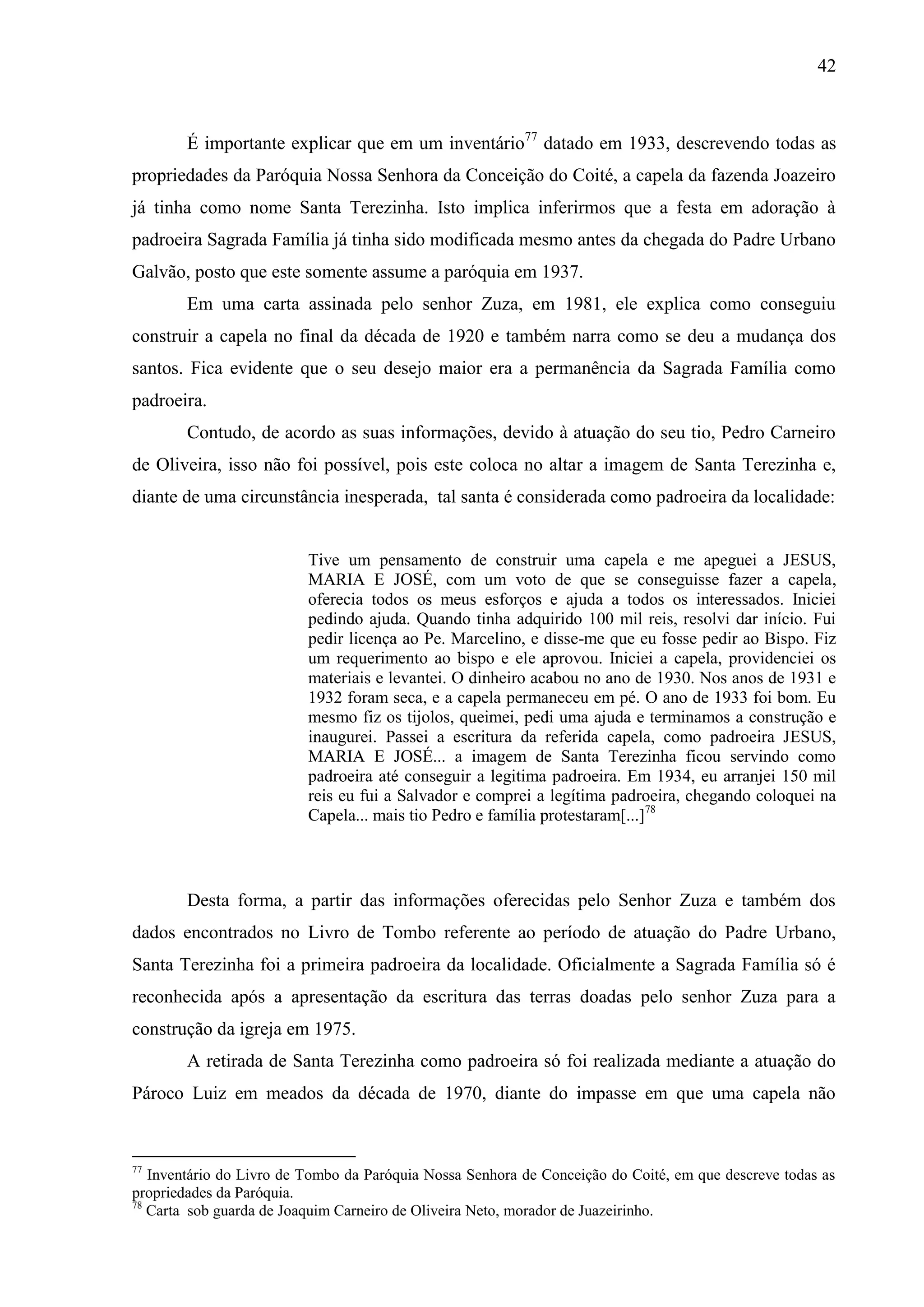 42



        É importante explicar que em um inventário77 datado em 1933, descrevendo todas as
propriedades da Paróquia Nossa Senhora da Conceição do Coité, a capela da fazenda Joazeiro
já tinha como nome Santa Terezinha. Isto implica inferirmos que a festa em adoração à
padroeira Sagrada Família já tinha sido modificada mesmo antes da chegada do Padre Urbano
Galvão, posto que este somente assume a paróquia em 1937.
        Em uma carta assinada pelo senhor Zuza, em 1981, ele explica como conseguiu
construir a capela no final da década de 1920 e também narra como se deu a mudança dos
santos. Fica evidente que o seu desejo maior era a permanência da Sagrada Família como
padroeira.
        Contudo, de acordo as suas informações, devido à atuação do seu tio, Pedro Carneiro
de Oliveira, isso não foi possível, pois este coloca no altar a imagem de Santa Terezinha e,
diante de uma circunstância inesperada, tal santa é considerada como padroeira da localidade:


                          Tive um pensamento de construir uma capela e me apeguei a JESUS,
                          MARIA E JOSÉ, com um voto de que se conseguisse fazer a capela,
                          oferecia todos os meus esforços e ajuda a todos os interessados. Iniciei
                          pedindo ajuda. Quando tinha adquirido 100 mil reis, resolvi dar início. Fui
                          pedir licença ao Pe. Marcelino, e disse-me que eu fosse pedir ao Bispo. Fiz
                          um requerimento ao bispo e ele aprovou. Iniciei a capela, providenciei os
                          materiais e levantei. O dinheiro acabou no ano de 1930. Nos anos de 1931 e
                          1932 foram seca, e a capela permaneceu em pé. O ano de 1933 foi bom. Eu
                          mesmo fiz os tijolos, queimei, pedi uma ajuda e terminamos a construção e
                          inaugurei. Passei a escritura da referida capela, como padroeira JESUS,
                          MARIA E JOSÉ... a imagem de Santa Terezinha ficou servindo como
                          padroeira até conseguir a legitima padroeira. Em 1934, eu arranjei 150 mil
                          reis eu fui a Salvador e comprei a legítima padroeira, chegando coloquei na
                          Capela... mais tio Pedro e família protestaram[...]78



        Desta forma, a partir das informações oferecidas pelo Senhor Zuza e também dos
dados encontrados no Livro de Tombo referente ao período de atuação do Padre Urbano,
Santa Terezinha foi a primeira padroeira da localidade. Oficialmente a Sagrada Família só é
reconhecida após a apresentação da escritura das terras doadas pelo senhor Zuza para a
construção da igreja em 1975.
        A retirada de Santa Terezinha como padroeira só foi realizada mediante a atuação do
Pároco Luiz em meados da década de 1970, diante do impasse em que uma capela não


77
   Inventário do Livro de Tombo da Paróquia Nossa Senhora de Conceição do Coité, em que descreve todas as
propriedades da Paróquia.
78
   Carta sob guarda de Joaquim Carneiro de Oliveira Neto, morador de Juazeirinho.
 