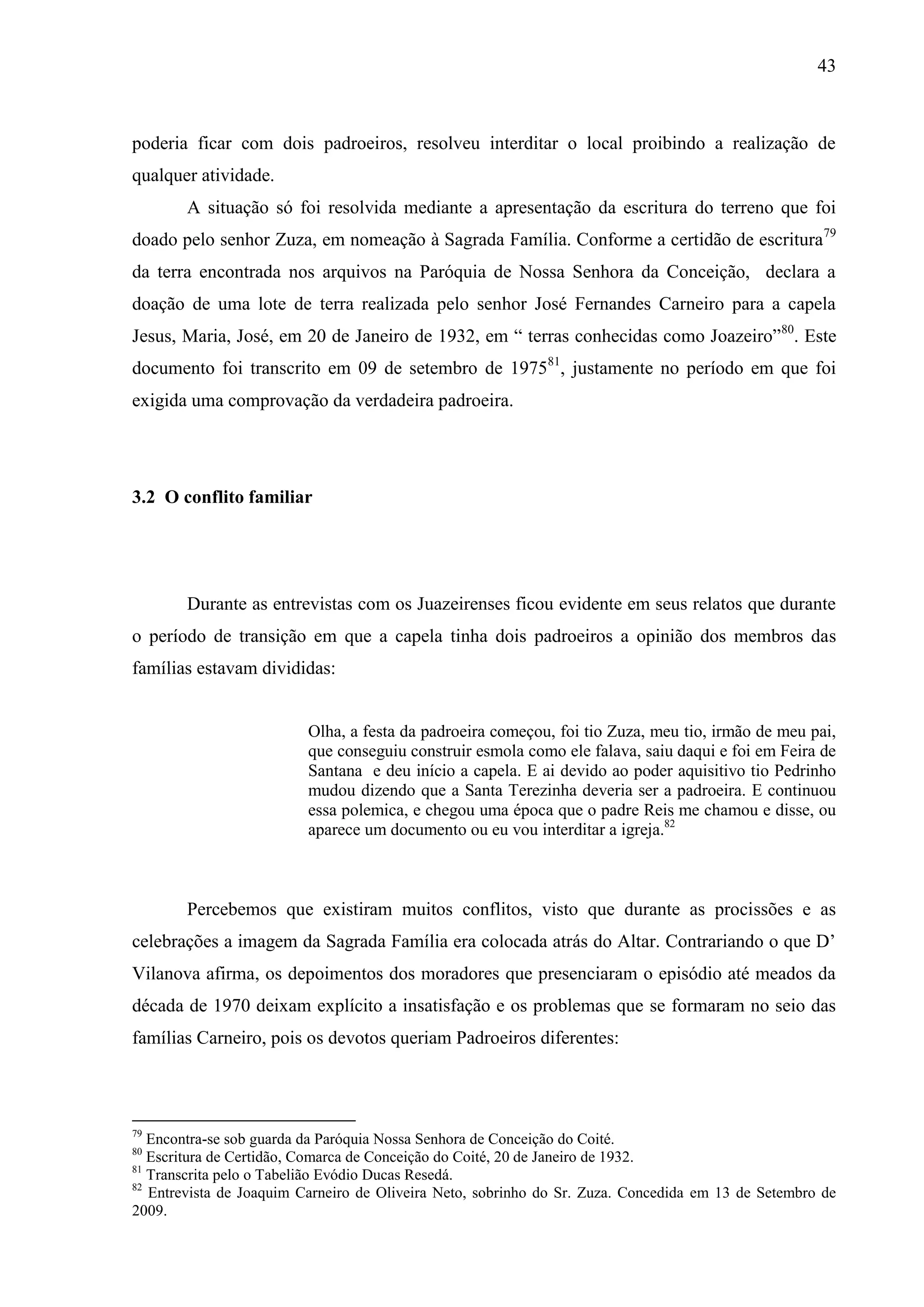 43



poderia ficar com dois padroeiros, resolveu interditar o local proibindo a realização de
qualquer atividade.
        A situação só foi resolvida mediante a apresentação da escritura do terreno que foi
doado pelo senhor Zuza, em nomeação à Sagrada Família. Conforme a certidão de escritura79
da terra encontrada nos arquivos na Paróquia de Nossa Senhora da Conceição, declara a
doação de uma lote de terra realizada pelo senhor José Fernandes Carneiro para a capela
Jesus, Maria, José, em 20 de Janeiro de 1932, em “ terras conhecidas como Joazeiro”80. Este
documento foi transcrito em 09 de setembro de 197581, justamente no período em que foi
exigida uma comprovação da verdadeira padroeira.




3.2 O conflito familiar




        Durante as entrevistas com os Juazeirenses ficou evidente em seus relatos que durante
o período de transição em que a capela tinha dois padroeiros a opinião dos membros das
famílias estavam divididas:


                          Olha, a festa da padroeira começou, foi tio Zuza, meu tio, irmão de meu pai,
                          que conseguiu construir esmola como ele falava, saiu daqui e foi em Feira de
                          Santana e deu início a capela. E ai devido ao poder aquisitivo tio Pedrinho
                          mudou dizendo que a Santa Terezinha deveria ser a padroeira. E continuou
                          essa polemica, e chegou uma época que o padre Reis me chamou e disse, ou
                          aparece um documento ou eu vou interditar a igreja.82



        Percebemos que existiram muitos conflitos, visto que durante as procissões e as
celebrações a imagem da Sagrada Família era colocada atrás do Altar. Contrariando o que D’
Vilanova afirma, os depoimentos dos moradores que presenciaram o episódio até meados da
década de 1970 deixam explícito a insatisfação e os problemas que se formaram no seio das
famílias Carneiro, pois os devotos queriam Padroeiros diferentes:



79
   Encontra-se sob guarda da Paróquia Nossa Senhora de Conceição do Coité.
80
   Escritura de Certidão, Comarca de Conceição do Coité, 20 de Janeiro de 1932.
81
   Transcrita pelo o Tabelião Evódio Ducas Resedá.
82
   Entrevista de Joaquim Carneiro de Oliveira Neto, sobrinho do Sr. Zuza. Concedida em 13 de Setembro de
2009.
 