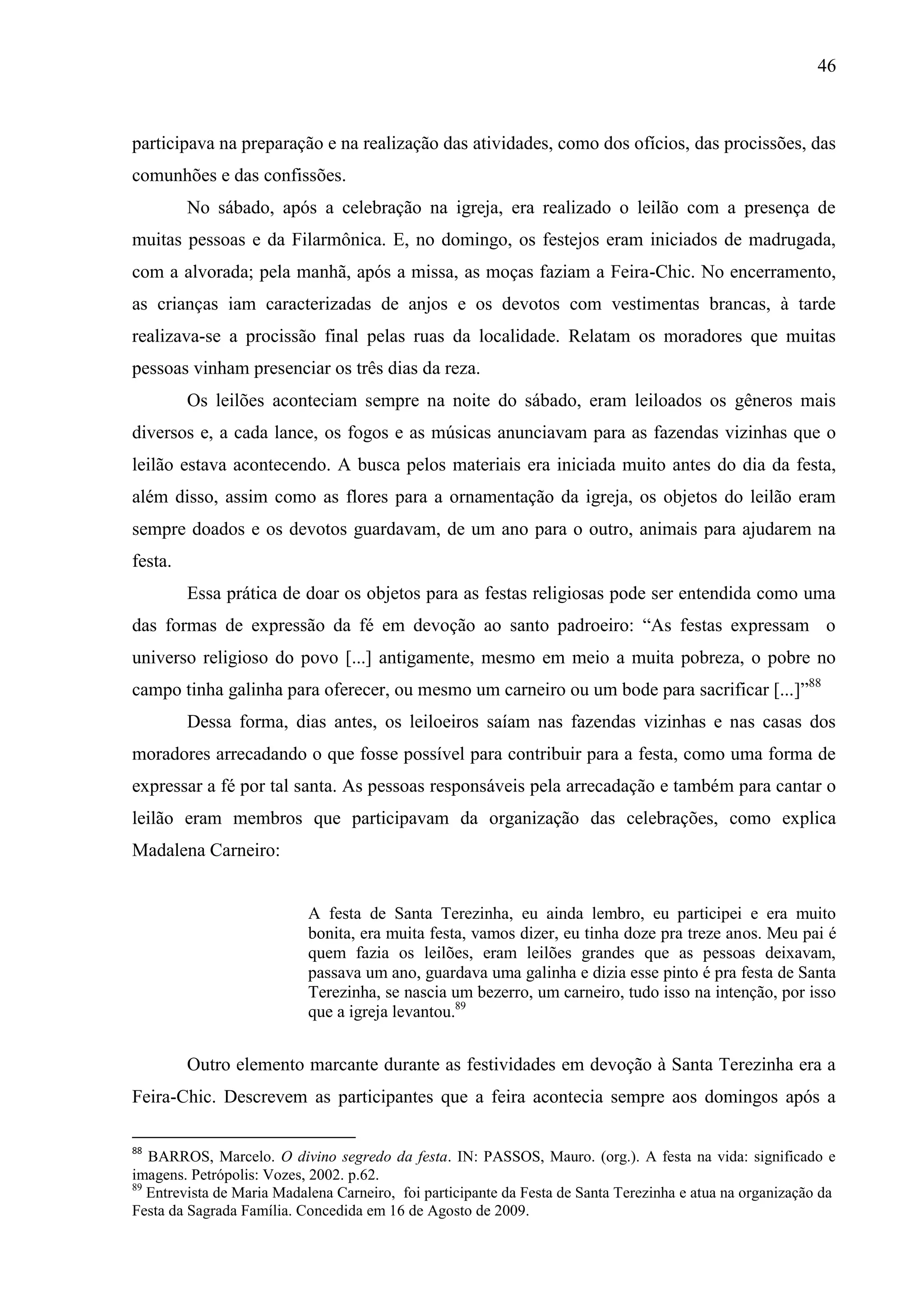 46



participava na preparação e na realização das atividades, como dos ofícios, das procissões, das
comunhões e das confissões.
         No sábado, após a celebração na igreja, era realizado o leilão com a presença de
muitas pessoas e da Filarmônica. E, no domingo, os festejos eram iniciados de madrugada,
com a alvorada; pela manhã, após a missa, as moças faziam a Feira-Chic. No encerramento,
as crianças iam caracterizadas de anjos e os devotos com vestimentas brancas, à tarde
realizava-se a procissão final pelas ruas da localidade. Relatam os moradores que muitas
pessoas vinham presenciar os três dias da reza.
         Os leilões aconteciam sempre na noite do sábado, eram leiloados os gêneros mais
diversos e, a cada lance, os fogos e as músicas anunciavam para as fazendas vizinhas que o
leilão estava acontecendo. A busca pelos materiais era iniciada muito antes do dia da festa,
além disso, assim como as flores para a ornamentação da igreja, os objetos do leilão eram
sempre doados e os devotos guardavam, de um ano para o outro, animais para ajudarem na
festa.
         Essa prática de doar os objetos para as festas religiosas pode ser entendida como uma
das formas de expressão da fé em devoção ao santo padroeiro: “As festas expressam o
universo religioso do povo [...] antigamente, mesmo em meio a muita pobreza, o pobre no
campo tinha galinha para oferecer, ou mesmo um carneiro ou um bode para sacrificar [...]”88
         Dessa forma, dias antes, os leiloeiros saíam nas fazendas vizinhas e nas casas dos
moradores arrecadando o que fosse possível para contribuir para a festa, como uma forma de
expressar a fé por tal santa. As pessoas responsáveis pela arrecadação e também para cantar o
leilão eram membros que participavam da organização das celebrações, como explica
Madalena Carneiro:


                           A festa de Santa Terezinha, eu ainda lembro, eu participei e era muito
                           bonita, era muita festa, vamos dizer, eu tinha doze pra treze anos. Meu pai é
                           quem fazia os leilões, eram leilões grandes que as pessoas deixavam,
                           passava um ano, guardava uma galinha e dizia esse pinto é pra festa de Santa
                           Terezinha, se nascia um bezerro, um carneiro, tudo isso na intenção, por isso
                           que a igreja levantou.89


         Outro elemento marcante durante as festividades em devoção à Santa Terezinha era a
Feira-Chic. Descrevem as participantes que a feira acontecia sempre aos domingos após a

88
   BARROS, Marcelo. O divino segredo da festa. IN: PASSOS, Mauro. (org.). A festa na vida: significado e
imagens. Petrópolis: Vozes, 2002. p.62.
89
   Entrevista de Maria Madalena Carneiro, foi participante da Festa de Santa Terezinha e atua na organização da
Festa da Sagrada Família. Concedida em 16 de Agosto de 2009.
 