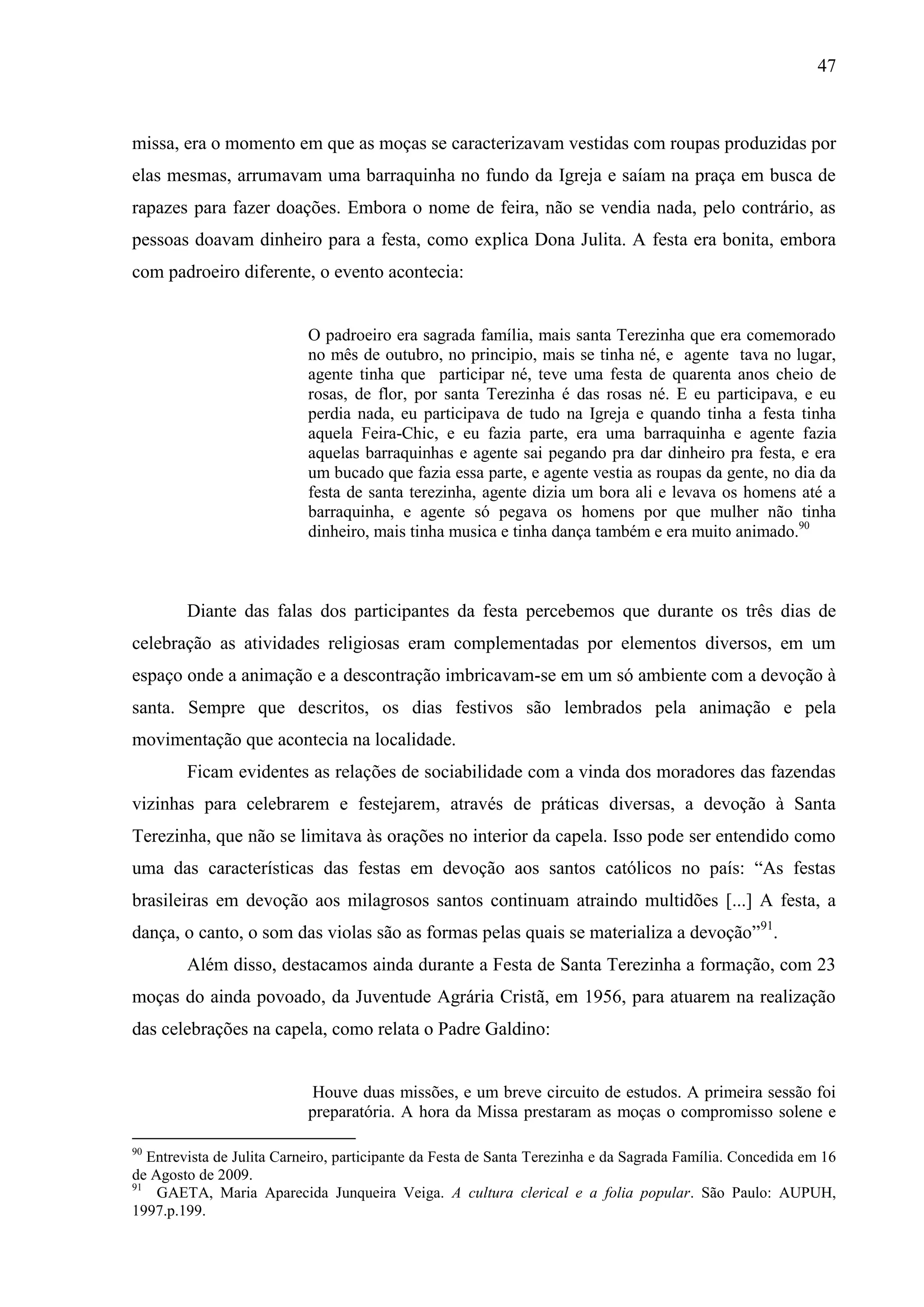 47



missa, era o momento em que as moças se caracterizavam vestidas com roupas produzidas por
elas mesmas, arrumavam uma barraquinha no fundo da Igreja e saíam na praça em busca de
rapazes para fazer doações. Embora o nome de feira, não se vendia nada, pelo contrário, as
pessoas doavam dinheiro para a festa, como explica Dona Julita. A festa era bonita, embora
com padroeiro diferente, o evento acontecia:


                            O padroeiro era sagrada família, mais santa Terezinha que era comemorado
                            no mês de outubro, no principio, mais se tinha né, e agente tava no lugar,
                            agente tinha que participar né, teve uma festa de quarenta anos cheio de
                            rosas, de flor, por santa Terezinha é das rosas né. E eu participava, e eu
                            perdia nada, eu participava de tudo na Igreja e quando tinha a festa tinha
                            aquela Feira-Chic, e eu fazia parte, era uma barraquinha e agente fazia
                            aquelas barraquinhas e agente sai pegando pra dar dinheiro pra festa, e era
                            um bucado que fazia essa parte, e agente vestia as roupas da gente, no dia da
                            festa de santa terezinha, agente dizia um bora ali e levava os homens até a
                            barraquinha, e agente só pegava os homens por que mulher não tinha
                            dinheiro, mais tinha musica e tinha dança também e era muito animado.90



        Diante das falas dos participantes da festa percebemos que durante os três dias de
celebração as atividades religiosas eram complementadas por elementos diversos, em um
espaço onde a animação e a descontração imbricavam-se em um só ambiente com a devoção à
santa. Sempre que descritos, os dias festivos são lembrados pela animação e pela
movimentação que acontecia na localidade.
        Ficam evidentes as relações de sociabilidade com a vinda dos moradores das fazendas
vizinhas para celebrarem e festejarem, através de práticas diversas, a devoção à Santa
Terezinha, que não se limitava às orações no interior da capela. Isso pode ser entendido como
uma das características das festas em devoção aos santos católicos no país: “As festas
brasileiras em devoção aos milagrosos santos continuam atraindo multidões [...] A festa, a
dança, o canto, o som das violas são as formas pelas quais se materializa a devoção”91.
        Além disso, destacamos ainda durante a Festa de Santa Terezinha a formação, com 23
moças do ainda povoado, da Juventude Agrária Cristã, em 1956, para atuarem na realização
das celebrações na capela, como relata o Padre Galdino:


                            Houve duas missões, e um breve circuito de estudos. A primeira sessão foi
                            preparatória. A hora da Missa prestaram as moças o compromisso solene e

90
   Entrevista de Julita Carneiro, participante da Festa de Santa Terezinha e da Sagrada Família. Concedida em 16
de Agosto de 2009.
91
    GAETA, Maria Aparecida Junqueira Veiga. A cultura clerical e a folia popular. São Paulo: AUPUH,
1997.p.199.
 
