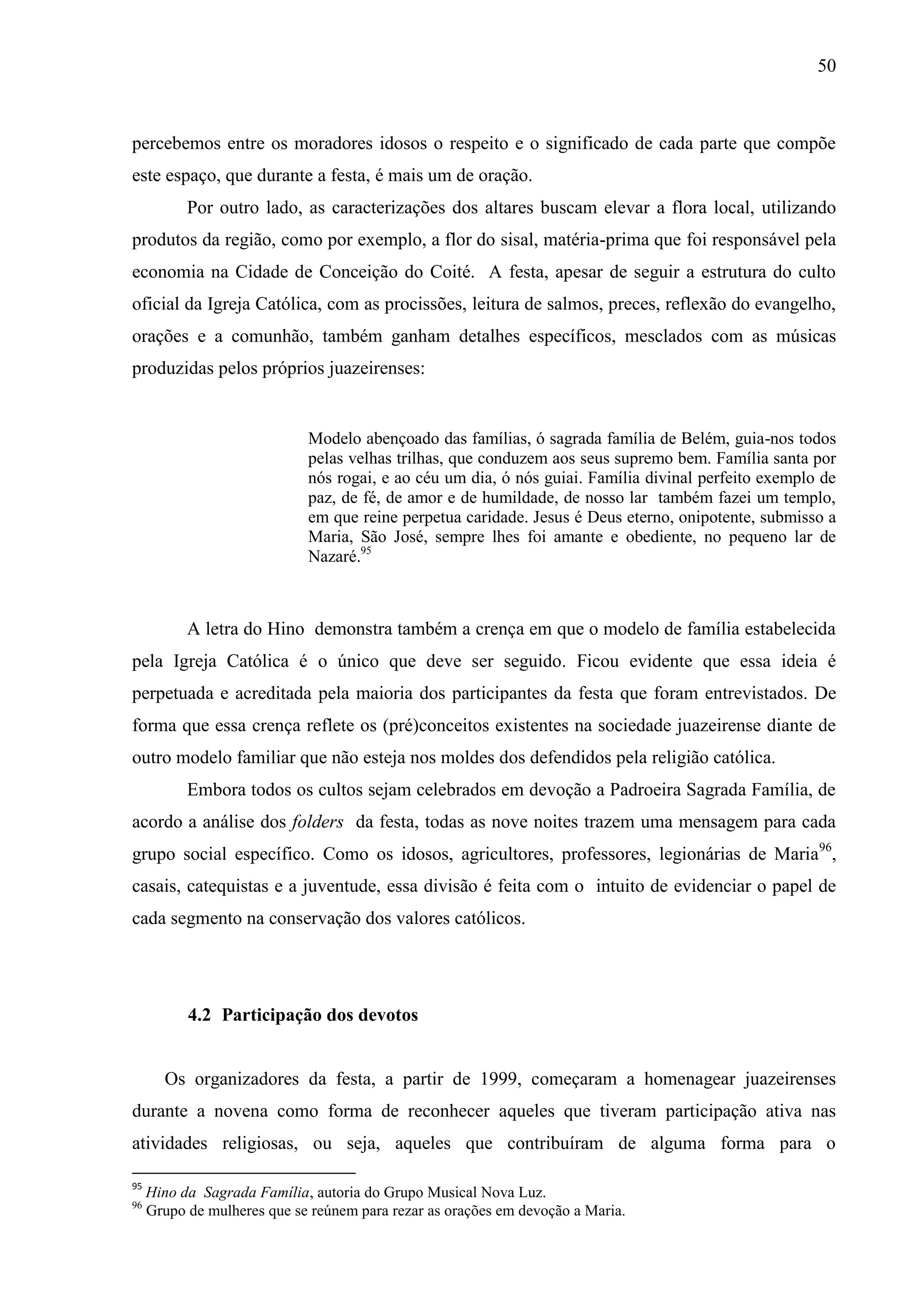 50



percebemos entre os moradores idosos o respeito e o significado de cada parte que compõe
este espaço, que durante a festa, é mais um de oração.
           Por outro lado, as caracterizações dos altares buscam elevar a flora local, utilizando
produtos da região, como por exemplo, a flor do sisal, matéria-prima que foi responsável pela
economia na Cidade de Conceição do Coité. A festa, apesar de seguir a estrutura do culto
oficial da Igreja Católica, com as procissões, leitura de salmos, preces, reflexão do evangelho,
orações e a comunhão, também ganham detalhes específicos, mesclados com as músicas
produzidas pelos próprios juazeirenses:


                             Modelo abençoado das famílias, ó sagrada família de Belém, guia-nos todos
                             pelas velhas trilhas, que conduzem aos seus supremo bem. Família santa por
                             nós rogai, e ao céu um dia, ó nós guiai. Família divinal perfeito exemplo de
                             paz, de fé, de amor e de humildade, de nosso lar também fazei um templo,
                             em que reine perpetua caridade. Jesus é Deus eterno, onipotente, submisso a
                             Maria, São José, sempre lhes foi amante e obediente, no pequeno lar de
                             Nazaré.95



           A letra do Hino demonstra também a crença em que o modelo de família estabelecida
pela Igreja Católica é o único que deve ser seguido. Ficou evidente que essa ideia é
perpetuada e acreditada pela maioria dos participantes da festa que foram entrevistados. De
forma que essa crença reflete os (pré)conceitos existentes na sociedade juazeirense diante de
outro modelo familiar que não esteja nos moldes dos defendidos pela religião católica.
           Embora todos os cultos sejam celebrados em devoção a Padroeira Sagrada Família, de
acordo a análise dos folders da festa, todas as nove noites trazem uma mensagem para cada
grupo social específico. Como os idosos, agricultores, professores, legionárias de Maria96,
casais, catequistas e a juventude, essa divisão é feita com o intuito de evidenciar o papel de
cada segmento na conservação dos valores católicos.




           4.2 Participação dos devotos


       Os organizadores da festa, a partir de 1999, começaram a homenagear juazeirenses
durante a novena como forma de reconhecer aqueles que tiveram participação ativa nas
atividades religiosas, ou seja, aqueles que contribuíram de alguma forma para o

95
     Hino da Sagrada Família, autoria do Grupo Musical Nova Luz.
96
     Grupo de mulheres que se reúnem para rezar as orações em devoção a Maria.
 