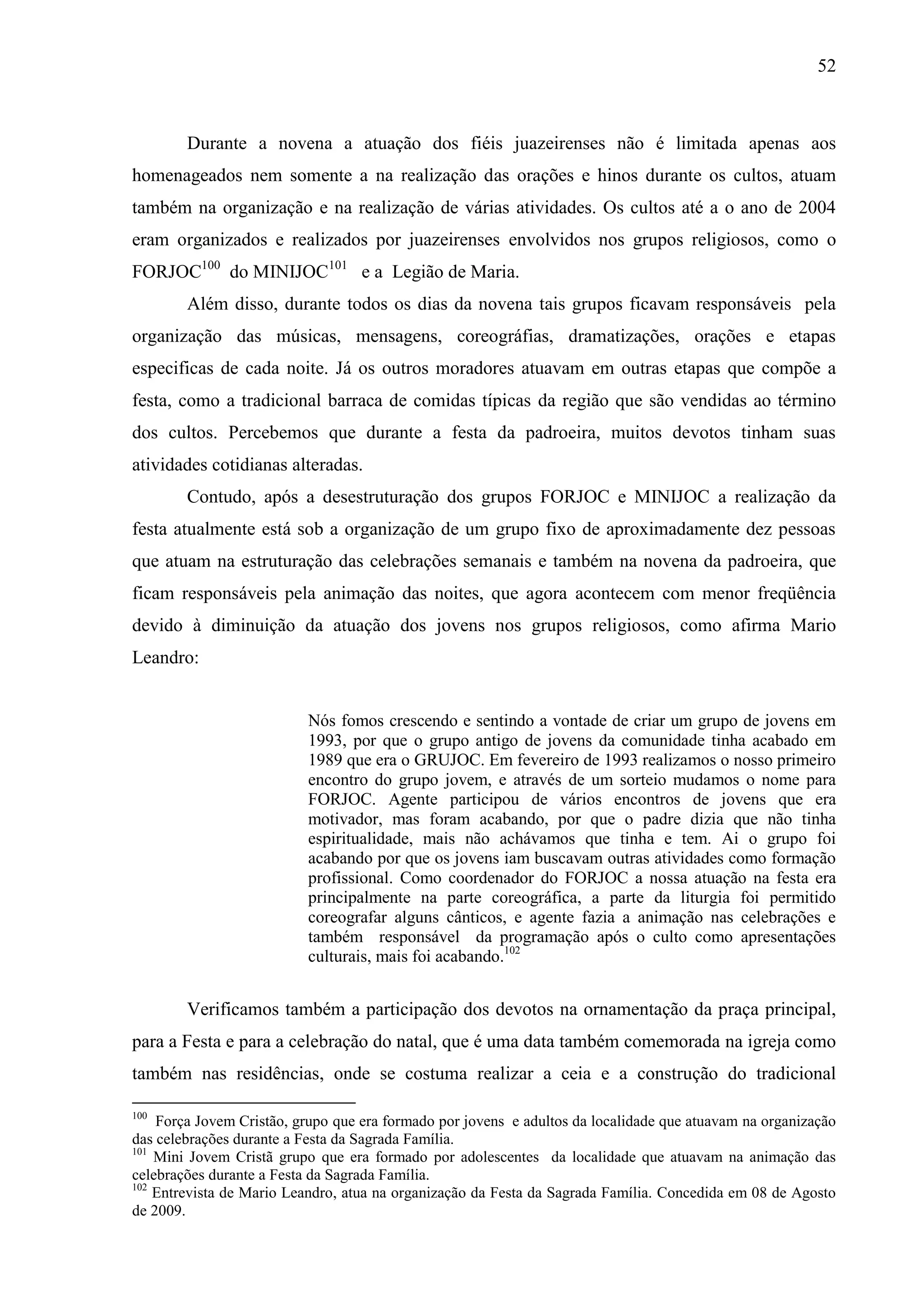 52



        Durante a novena a atuação dos fiéis juazeirenses não é limitada apenas aos
homenageados nem somente a na realização das orações e hinos durante os cultos, atuam
também na organização e na realização de várias atividades. Os cultos até a o ano de 2004
eram organizados e realizados por juazeirenses envolvidos nos grupos religiosos, como o
FORJOC100 do MINIJOC101 e a Legião de Maria.
        Além disso, durante todos os dias da novena tais grupos ficavam responsáveis pela
organização das músicas, mensagens, coreográfias, dramatizações, orações e etapas
especificas de cada noite. Já os outros moradores atuavam em outras etapas que compõe a
festa, como a tradicional barraca de comidas típicas da região que são vendidas ao término
dos cultos. Percebemos que durante a festa da padroeira, muitos devotos tinham suas
atividades cotidianas alteradas.
        Contudo, após a desestruturação dos grupos FORJOC e MINIJOC a realização da
festa atualmente está sob a organização de um grupo fixo de aproximadamente dez pessoas
que atuam na estruturação das celebrações semanais e também na novena da padroeira, que
ficam responsáveis pela animação das noites, que agora acontecem com menor freqüência
devido à diminuição da atuação dos jovens nos grupos religiosos, como afirma Mario
Leandro:


                           Nós fomos crescendo e sentindo a vontade de criar um grupo de jovens em
                           1993, por que o grupo antigo de jovens da comunidade tinha acabado em
                           1989 que era o GRUJOC. Em fevereiro de 1993 realizamos o nosso primeiro
                           encontro do grupo jovem, e através de um sorteio mudamos o nome para
                           FORJOC. Agente participou de vários encontros de jovens que era
                           motivador, mas foram acabando, por que o padre dizia que não tinha
                           espiritualidade, mais não achávamos que tinha e tem. Ai o grupo foi
                           acabando por que os jovens iam buscavam outras atividades como formação
                           profissional. Como coordenador do FORJOC a nossa atuação na festa era
                           principalmente na parte coreográfica, a parte da liturgia foi permitido
                           coreografar alguns cânticos, e agente fazia a animação nas celebrações e
                           também responsável da programação após o culto como apresentações
                           culturais, mais foi acabando.102


        Verificamos também a participação dos devotos na ornamentação da praça principal,
para a Festa e para a celebração do natal, que é uma data também comemorada na igreja como
também nas residências, onde se costuma realizar a ceia e a construção do tradicional

100
    Força Jovem Cristão, grupo que era formado por jovens e adultos da localidade que atuavam na organização
das celebrações durante a Festa da Sagrada Família.
101
    Mini Jovem Cristã grupo que era formado por adolescentes da localidade que atuavam na animação das
celebrações durante a Festa da Sagrada Família.
102
    Entrevista de Mario Leandro, atua na organização da Festa da Sagrada Família. Concedida em 08 de Agosto
de 2009.
 