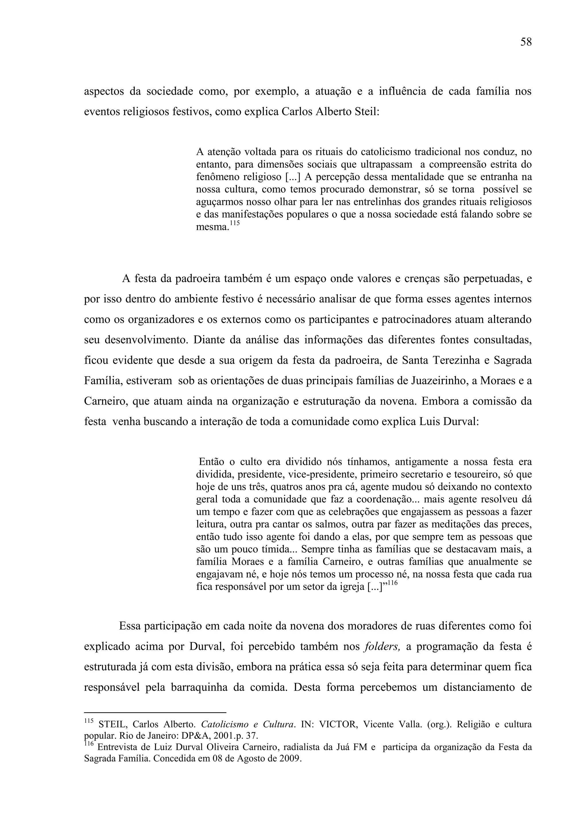 58



aspectos da sociedade como, por exemplo, a atuação e a influência de cada família nos
eventos religiosos festivos, como explica Carlos Alberto Steil:


                           A atenção voltada para os rituais do catolicismo tradicional nos conduz, no
                           entanto, para dimensões sociais que ultrapassam a compreensão estrita do
                           fenômeno religioso [...] A percepção dessa mentalidade que se entranha na
                           nossa cultura, como temos procurado demonstrar, só se torna possível se
                           aguçarmos nosso olhar para ler nas entrelinhas dos grandes rituais religiosos
                           e das manifestações populares o que a nossa sociedade está falando sobre se
                           mesma.115



         A festa da padroeira também é um espaço onde valores e crenças são perpetuadas, e
por isso dentro do ambiente festivo é necessário analisar de que forma esses agentes internos
como os organizadores e os externos como os participantes e patrocinadores atuam alterando
seu desenvolvimento. Diante da análise das informações das diferentes fontes consultadas,
ficou evidente que desde a sua origem da festa da padroeira, de Santa Terezinha e Sagrada
Família, estiveram sob as orientações de duas principais famílias de Juazeirinho, a Moraes e a
Carneiro, que atuam ainda na organização e estruturação da novena. Embora a comissão da
festa venha buscando a interação de toda a comunidade como explica Luis Durval:


                            Então o culto era dividido nós tínhamos, antigamente a nossa festa era
                           dividida, presidente, vice-presidente, primeiro secretario e tesoureiro, só que
                           hoje de uns três, quatros anos pra cá, agente mudou só deixando no contexto
                           geral toda a comunidade que faz a coordenação... mais agente resolveu dá
                           um tempo e fazer com que as celebrações que engajassem as pessoas a fazer
                           leitura, outra pra cantar os salmos, outra par fazer as meditações das preces,
                           então tudo isso agente foi dando a elas, por que sempre tem as pessoas que
                           são um pouco tímida... Sempre tinha as famílias que se destacavam mais, a
                           família Moraes e a família Carneiro, e outras famílias que anualmente se
                           engajavam né, e hoje nós temos um processo né, na nossa festa que cada rua
                           fica responsável por um setor da igreja [...]”116


        Essa participação em cada noite da novena dos moradores de ruas diferentes como foi
explicado acima por Durval, foi percebido também nos folders, a programação da festa é
estruturada já com esta divisão, embora na prática essa só seja feita para determinar quem fica
responsável pela barraquinha da comida. Desta forma percebemos um distanciamento de

115
    STEIL, Carlos Alberto. Catolicismo e Cultura. IN: VICTOR, Vicente Valla. (org.). Religião e cultura
popular. Rio de Janeiro: DP&A, 2001.p. 37.
116
    Entrevista de Luiz Durval Oliveira Carneiro, radialista da Juá FM e participa da organização da Festa da
Sagrada Família. Concedida em 08 de Agosto de 2009.
 