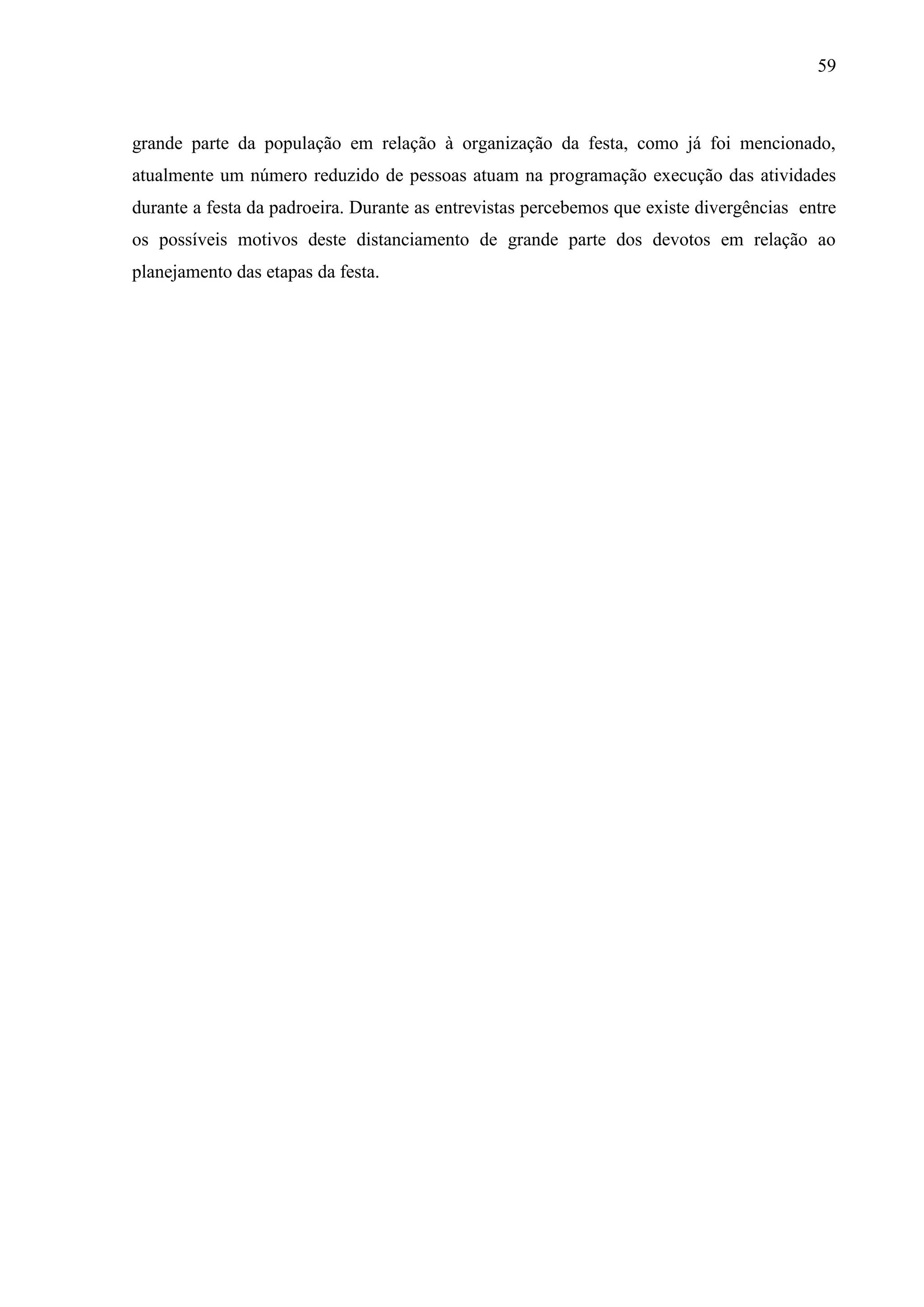59



grande parte da população em relação à organização da festa, como já foi mencionado,
atualmente um número reduzido de pessoas atuam na programação execução das atividades
durante a festa da padroeira. Durante as entrevistas percebemos que existe divergências entre
os possíveis motivos deste distanciamento de grande parte dos devotos em relação ao
planejamento das etapas da festa.
 