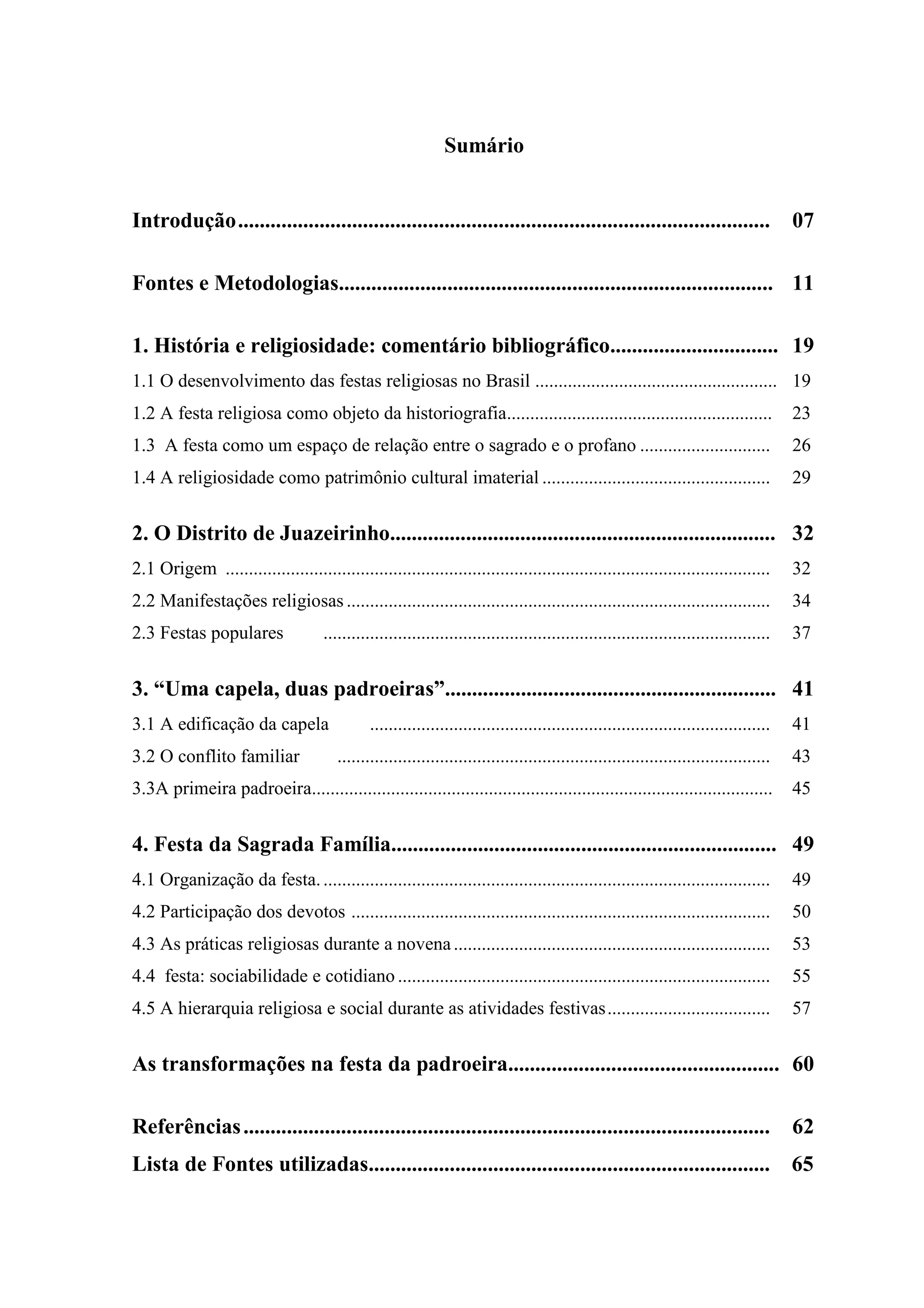 Sumário


Introdução ..................................................................................................                            07

Fontes e Metodologias................................................................................ 11

1. História e religiosidade: comentário bibliográfico............................... 19
1.1 O desenvolvimento das festas religiosas no Brasil .................................................... 19
1.2 A festa religiosa como objeto da historiografia.........................................................                             23
1.3 A festa como um espaço de relação entre o sagrado e o profano ............................                                           26
1.4 A religiosidade como patrimônio cultural imaterial .................................................                                 29


2. O Distrito de Juazeirinho....................................................................... 32
2.1 Origem .....................................................................................................................         32
2.2 Manifestações religiosas ...........................................................................................                 34
2.3 Festas populares                  ................................................................................................   37


3. “Uma capela, duas padroeiras”............................................................. 41
3.1 A edificação da capela                      ......................................................................................   41
3.2 O conflito familiar                  .............................................................................................   43
3.3A primeira padroeira...................................................................................................               45


4. Festa da Sagrada Família....................................................................... 49
4.1 Organização da festa. ................................................................................................               49
4.2 Participação dos devotos ..........................................................................................                  50
4.3 As práticas religiosas durante a novena ....................................................................                         53
4.4 festa: sociabilidade e cotidiano ................................................................................                    55
4.5 A hierarquia religiosa e social durante as atividades festivas ...................................                                   57


As transformações na festa da padroeira.................................................. 60

Referências .................................................................................................                            62
Lista de Fontes utilizadas.......................................................................... 65
 