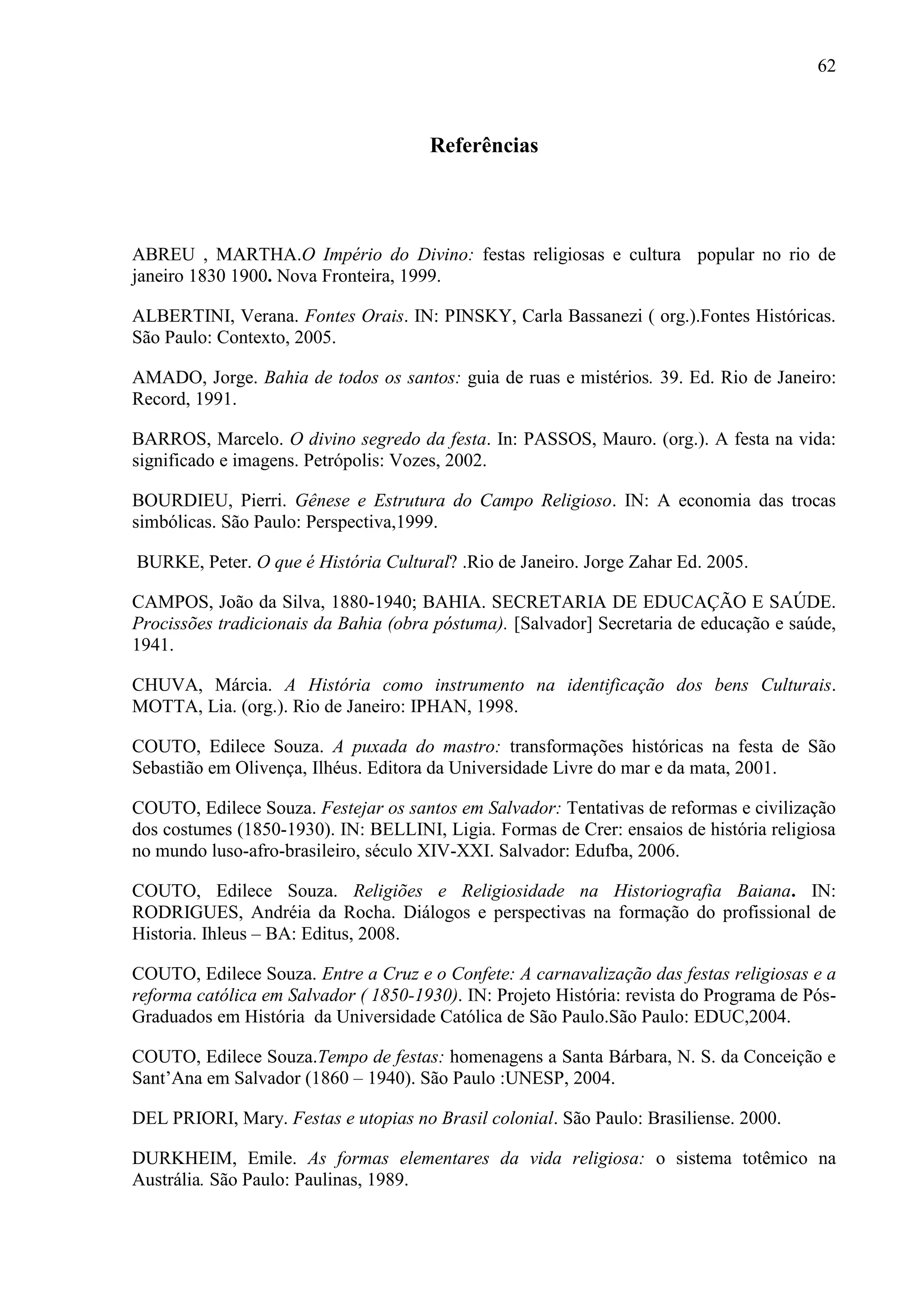 62



                                      Referências



ABREU , MARTHA.O Império do Divino: festas religiosas e cultura popular no rio de
janeiro 1830 1900. Nova Fronteira, 1999.

ALBERTINI, Verana. Fontes Orais. IN: PINSKY, Carla Bassanezi ( org.).Fontes Históricas.
São Paulo: Contexto, 2005.

AMADO, Jorge. Bahia de todos os santos: guia de ruas e mistérios. 39. Ed. Rio de Janeiro:
Record, 1991.

BARROS, Marcelo. O divino segredo da festa. In: PASSOS, Mauro. (org.). A festa na vida:
significado e imagens. Petrópolis: Vozes, 2002.

BOURDIEU, Pierri. Gênese e Estrutura do Campo Religioso. IN: A economia das trocas
simbólicas. São Paulo: Perspectiva,1999.

BURKE, Peter. O que é História Cultural? .Rio de Janeiro. Jorge Zahar Ed. 2005.

CAMPOS, João da Silva, 1880-1940; BAHIA. SECRETARIA DE EDUCAÇÃO E SAÚDE.
Procissões tradicionais da Bahia (obra póstuma). [Salvador] Secretaria de educação e saúde,
1941.

CHUVA, Márcia. A História como instrumento na identificação dos bens Culturais.
MOTTA, Lia. (org.). Rio de Janeiro: IPHAN, 1998.

COUTO, Edilece Souza. A puxada do mastro: transformações históricas na festa de São
Sebastião em Olivença, Ilhéus. Editora da Universidade Livre do mar e da mata, 2001.

COUTO, Edilece Souza. Festejar os santos em Salvador: Tentativas de reformas e civilização
dos costumes (1850-1930). IN: BELLINI, Ligia. Formas de Crer: ensaios de história religiosa
no mundo luso-afro-brasileiro, século XIV-XXI. Salvador: Edufba, 2006.

COUTO, Edilece Souza. Religiões e Religiosidade na Historiografia Baiana. IN:
RODRIGUES, Andréia da Rocha. Diálogos e perspectivas na formação do profissional de
Historia. Ihleus – BA: Editus, 2008.

COUTO, Edilece Souza. Entre a Cruz e o Confete: A carnavalização das festas religiosas e a
reforma católica em Salvador ( 1850-1930). IN: Projeto História: revista do Programa de Pós-
Graduados em História da Universidade Católica de São Paulo.São Paulo: EDUC,2004.

COUTO, Edilece Souza.Tempo de festas: homenagens a Santa Bárbara, N. S. da Conceição e
Sant’Ana em Salvador (1860 – 1940). São Paulo :UNESP, 2004.

DEL PRIORI, Mary. Festas e utopias no Brasil colonial. São Paulo: Brasiliense. 2000.

DURKHEIM, Emile. As formas elementares da vida religiosa: o sistema totêmico na
Austrália. São Paulo: Paulinas, 1989.
 