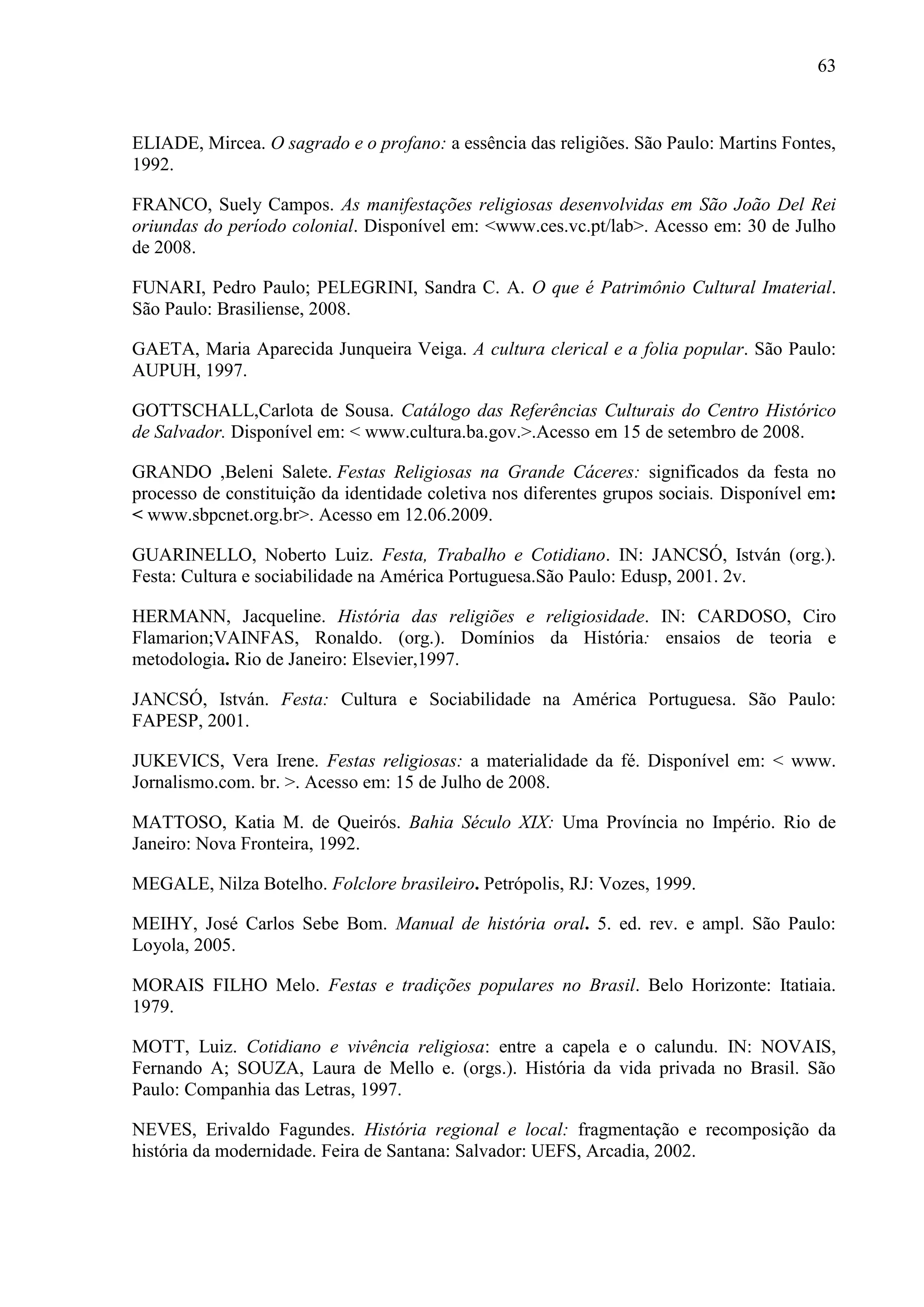 63



ELIADE, Mircea. O sagrado e o profano: a essência das religiões. São Paulo: Martins Fontes,
1992.

FRANCO, Suely Campos. As manifestações religiosas desenvolvidas em São João Del Rei
oriundas do período colonial. Disponível em: <www.ces.vc.pt/lab>. Acesso em: 30 de Julho
de 2008.

FUNARI, Pedro Paulo; PELEGRINI, Sandra C. A. O que é Patrimônio Cultural Imaterial.
São Paulo: Brasiliense, 2008.

GAETA, Maria Aparecida Junqueira Veiga. A cultura clerical e a folia popular. São Paulo:
AUPUH, 1997.

GOTTSCHALL,Carlota de Sousa. Catálogo das Referências Culturais do Centro Histórico
de Salvador. Disponível em: < www.cultura.ba.gov.>.Acesso em 15 de setembro de 2008.

GRANDO ,Beleni Salete. Festas Religiosas na Grande Cáceres: significados da festa no
processo de constituição da identidade coletiva nos diferentes grupos sociais. Disponível em:
< www.sbpcnet.org.br>. Acesso em 12.06.2009.

GUARINELLO, Noberto Luiz. Festa, Trabalho e Cotidiano. IN: JANCSÓ, István (org.).
Festa: Cultura e sociabilidade na América Portuguesa.São Paulo: Edusp, 2001. 2v.

HERMANN, Jacqueline. História das religiões e religiosidade. IN: CARDOSO, Ciro
Flamarion;VAINFAS, Ronaldo. (org.). Domínios da História: ensaios de teoria e
metodologia. Rio de Janeiro: Elsevier,1997.

JANCSÓ, István. Festa: Cultura e Sociabilidade na América Portuguesa. São Paulo:
FAPESP, 2001.

JUKEVICS, Vera Irene. Festas religiosas: a materialidade da fé. Disponível em: < www.
Jornalismo.com. br. >. Acesso em: 15 de Julho de 2008.

MATTOSO, Katia M. de Queirós. Bahia Século XIX: Uma Província no Império. Rio de
Janeiro: Nova Fronteira, 1992.

MEGALE, Nilza Botelho. Folclore brasileiro. Petrópolis, RJ: Vozes, 1999.

MEIHY, José Carlos Sebe Bom. Manual de história oral. 5. ed. rev. e ampl. São Paulo:
Loyola, 2005.

MORAIS FILHO Melo. Festas e tradições populares no Brasil. Belo Horizonte: Itatiaia.
1979.

MOTT, Luiz. Cotidiano e vivência religiosa: entre a capela e o calundu. IN: NOVAIS,
Fernando A; SOUZA, Laura de Mello e. (orgs.). História da vida privada no Brasil. São
Paulo: Companhia das Letras, 1997.

NEVES, Erivaldo Fagundes. História regional e local: fragmentação e recomposição da
história da modernidade. Feira de Santana: Salvador: UEFS, Arcadia, 2002.
 