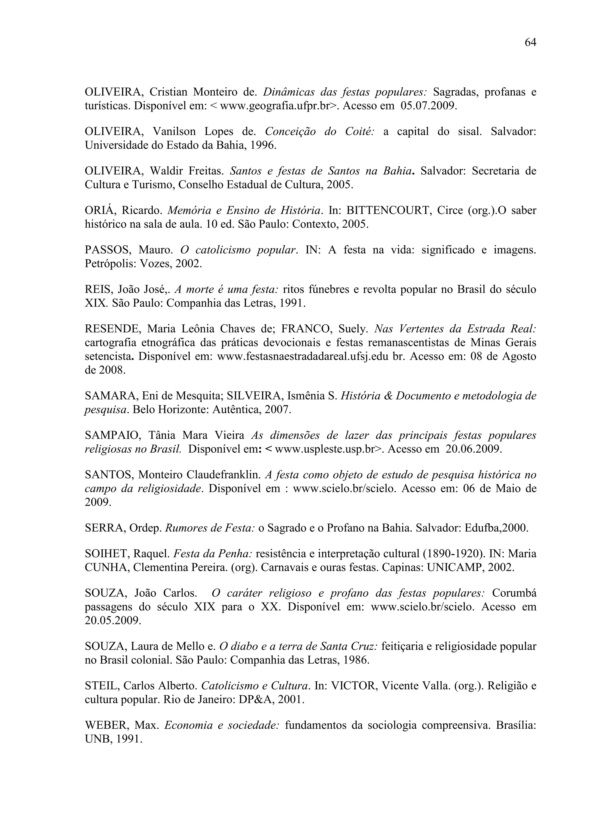 64



OLIVEIRA, Cristian Monteiro de. Dinâmicas das festas populares: Sagradas, profanas e
turísticas. Disponível em: < www.geografia.ufpr.br>. Acesso em 05.07.2009.

OLIVEIRA, Vanilson Lopes de. Conceição do Coité: a capital do sisal. Salvador:
Universidade do Estado da Bahia, 1996.

OLIVEIRA, Waldir Freitas. Santos e festas de Santos na Bahia. Salvador: Secretaria de
Cultura e Turismo, Conselho Estadual de Cultura, 2005.

ORIÁ, Ricardo. Memória e Ensino de História. In: BITTENCOURT, Circe (org.).O saber
histórico na sala de aula. 10 ed. São Paulo: Contexto, 2005.

PASSOS, Mauro. O catolicismo popular. IN: A festa na vida: significado e imagens.
Petrópolis: Vozes, 2002.

REIS, João José,. A morte é uma festa: ritos fúnebres e revolta popular no Brasil do século
XIX. São Paulo: Companhia das Letras, 1991.

RESENDE, Maria Leônia Chaves de; FRANCO, Suely. Nas Vertentes da Estrada Real:
cartografia etnográfica das práticas devocionais e festas remanascentistas de Minas Gerais
setencista. Disponível em: www.festasnaestradadareal.ufsj.edu br. Acesso em: 08 de Agosto
de 2008.

SAMARA, Eni de Mesquita; SILVEIRA, Ismênia S. História & Documento e metodologia de
pesquisa. Belo Horizonte: Autêntica, 2007.

SAMPAIO, Tânia Mara Vieira As dimensões de lazer das principais festas populares
religiosas no Brasil. Disponível em: < www.uspleste.usp.br>. Acesso em 20.06.2009.

SANTOS, Monteiro Claudefranklin. A festa como objeto de estudo de pesquisa histórica no
campo da religiosidade. Disponível em : www.scielo.br/scielo. Acesso em: 06 de Maio de
2009.

SERRA, Ordep. Rumores de Festa: o Sagrado e o Profano na Bahia. Salvador: Edufba,2000.

SOIHET, Raquel. Festa da Penha: resistência e interpretação cultural (1890-1920). IN: Maria
CUNHA, Clementina Pereira. (org). Carnavais e ouras festas. Capinas: UNICAMP, 2002.

SOUZA, João Carlos. O caráter religioso e profano das festas populares: Corumbá
passagens do século XIX para o XX. Disponível em: www.scielo.br/scielo. Acesso em
20.05.2009.

SOUZA, Laura de Mello e. O diabo e a terra de Santa Cruz: feitiçaria e religiosidade popular
no Brasil colonial. São Paulo: Companhia das Letras, 1986.

STEIL, Carlos Alberto. Catolicismo e Cultura. In: VICTOR, Vicente Valla. (org.). Religião e
cultura popular. Rio de Janeiro: DP&A, 2001.

WEBER, Max. Economia e sociedade: fundamentos da sociologia compreensiva. Brasília:
UNB, 1991.
 