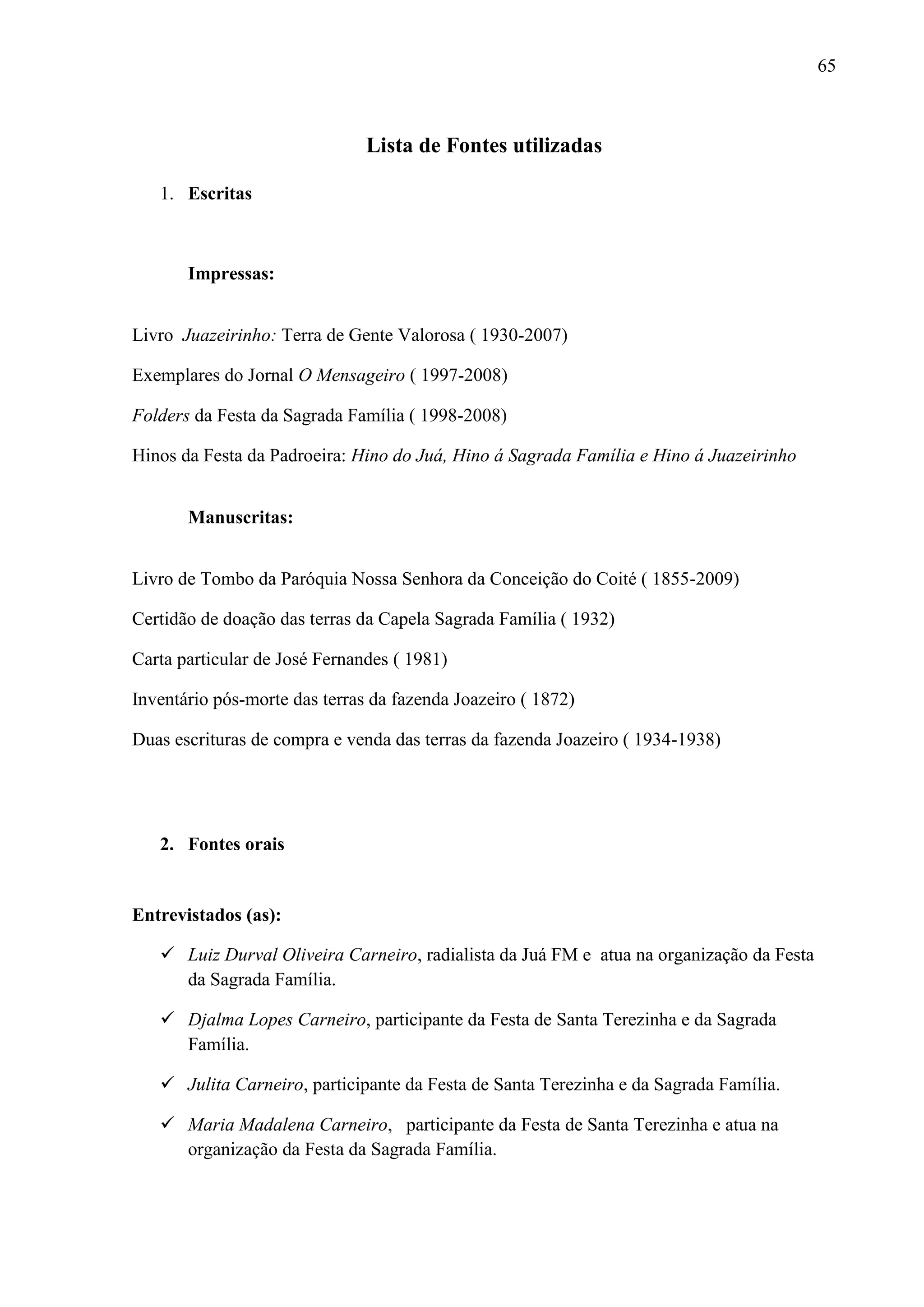 65



                               Lista de Fontes utilizadas

   1. Escritas



       Impressas:


Livro Juazeirinho: Terra de Gente Valorosa ( 1930-2007)

Exemplares do Jornal O Mensageiro ( 1997-2008)

Folders da Festa da Sagrada Família ( 1998-2008)

Hinos da Festa da Padroeira: Hino do Juá, Hino á Sagrada Família e Hino á Juazeirinho


       Manuscritas:


Livro de Tombo da Paróquia Nossa Senhora da Conceição do Coité ( 1855-2009)

Certidão de doação das terras da Capela Sagrada Família ( 1932)

Carta particular de José Fernandes ( 1981)

Inventário pós-morte das terras da fazenda Joazeiro ( 1872)

Duas escrituras de compra e venda das terras da fazenda Joazeiro ( 1934-1938)




   2. Fontes orais


Entrevistados (as):

    Luiz Durval Oliveira Carneiro, radialista da Juá FM e atua na organização da Festa
     da Sagrada Família.

    Djalma Lopes Carneiro, participante da Festa de Santa Terezinha e da Sagrada
     Família.

    Julita Carneiro, participante da Festa de Santa Terezinha e da Sagrada Família.

    Maria Madalena Carneiro, participante da Festa de Santa Terezinha e atua na
     organização da Festa da Sagrada Família.
 