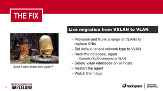 16
Live migration from VXLAN to VLAN
THE FIX
- Provision and trunk a range of VLANs to
replace VNIs
- Set default tenant network type to VLAN
- Hack the database, again
- Convert VXLAN networks to VLAN
- Delete vxlan interfaces on all hosts
- Restart the agent
- Watch the magic
Shall I dare tempt fate again?
 
