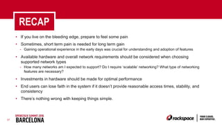 37
RECAP
• If you live on the bleeding edge, prepare to feel some pain
• Sometimes, short term pain is needed for long term gain
- Gaining operational experience in the early days was crucial for understanding and adoption of features
• Available hardware and overall network requirements should be considered when choosing
supported network types
- How many networks am I expected to support? Do I require ‘scalable’ networking? What type of networking
features are necessary?
• Investments in hardware should be made for optimal performance
• End users can lose faith in the system if it doesn’t provide reasonable access times, stability, and
consistency
• There’s nothing wrong with keeping things simple.
 