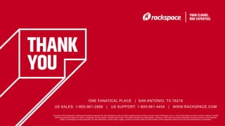 39
Copyright © 2016 Rackspace | Rackspace® Fanatical Support® and other Rackspace marks are either registered service marks or service marks of Rackspce US, Inc. in the United States and other countries. Features, benefits
and pricing presented depend on system configuration and are subject to change without notice. Rackspace disclaims any representation, warranty or other legal commitment regarding its services except for those expressly
stated in a Rackspace services agreement. All other trademarks, service marks, images, products and brands remain the sole property of their respective holders and do not imply endorsement or sponsorship.
ONE FANATICAL PLACE | SAN ANTONIO, TX 78218
US SALES: 1-800-961-2888 | US SUPPORT: 1-800-961-4454 | WWW.RACKSPACE.COM
 