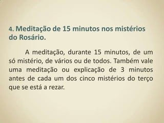 4. Meditaçãode 15 minutos nos mistérios do Rosário.A meditação, durante 15 minutos, de um só mistério, de vários ou de todos. Também vale uma meditação ou explicação de 3 minutos antes de cada um dos cinco mistérios do terço que se está a rezar.